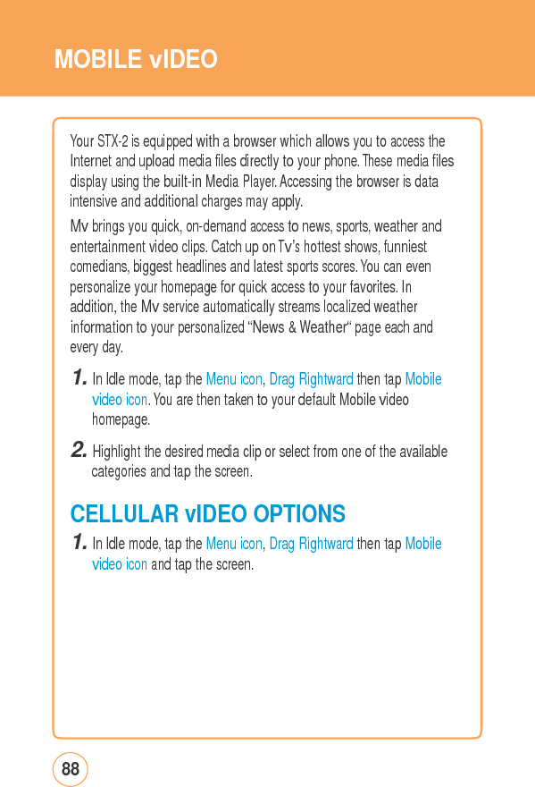MOBILE vIDEOYour STX-2 is equippedwithabrowserwhichallowsyoutoaccesstheInternet and upload media files directly to your phone. These media files display using the built-in Media Player. Accessing the browser is data intensive and additional charges may apply. Mv brings you quick, on-demand access to news, sports, weather and entertainment video clips. Catch up on Tv’s hottest shows, funniest comedians, biggest headlines and latest sports scores. You can even personalize your homepage for quick access to your favorites. In addition, the Mv service automatically streams localized weather information to your personalized “News &amp; Weather“ page each and every day. 1. In Idle mode, tap the Menu icon, Drag Rightward then tap Mobile video icon. You are then taken to your default Mobile video homepage. 2. Highlight the desired media clip or select from one of the available categories and tap the screen. CELLULARvIDEOOPTIONS1. In Idle mode, tap the Menu icon, Drag Rightward then tap Mobile video icon and tap the screen. 88 
