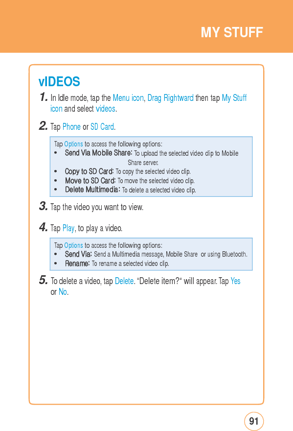 MYSTUFFvIDEOS 1. In Idle mode, tap the Menu icon, Drag Rightward then tap My Stuff icon and select videos. 2. Tap Phone or SD Card. 3. Tap the video you want to view. 4. Tap Play, to play a video. 5. To delete a video, tap Delete. “Delete item?“ will appear. Tap Yesor No. 91Tap Options to access the following options: • Send Via: Send a Multimedia message, Mobile Share or using Bluetooth.• Rename: To rename a selected video clip. Tap Options to access the following options: • Send Via Mobile Share: To upload the selected video clip to Mobile Share server. • Copy to SD Card: To copy the selected video clip. • Move to SD Card: To move the selected video clip. • Delete Multimedia: To delete a selected video clip. 