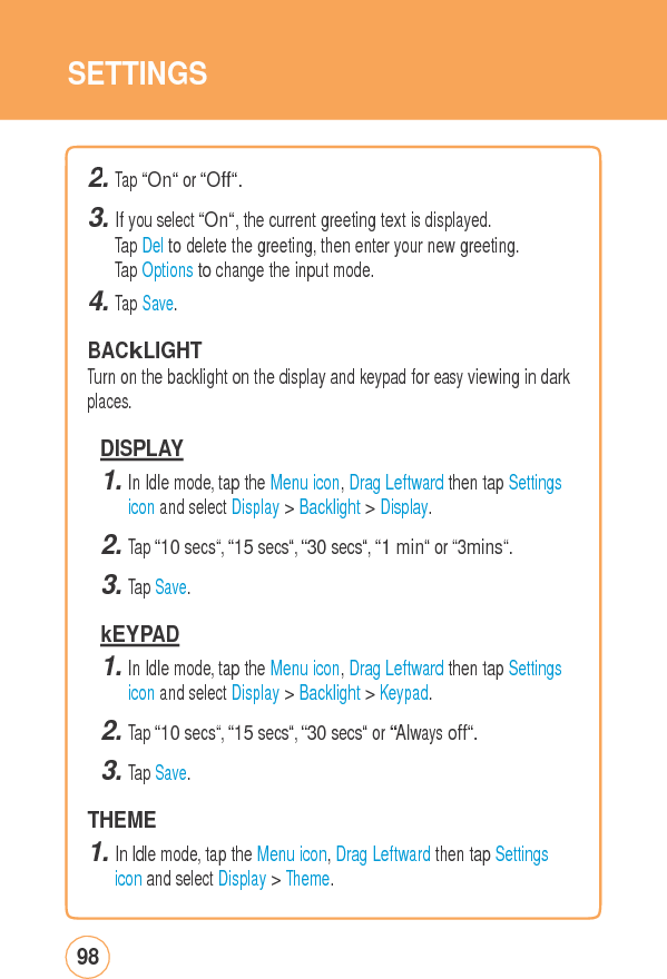 SETTINGS2. Tap “On“ or “Off“. 3. If you select “On“, the current greeting text is displayed. Tap Del to delete the greeting, then enter your new greeting. Tap Options to change the input mode. 4. Tap Save.  BACkLIGHT Turn on the backlight on the display and keypad for easy viewing in dark places. DISPLAY 1. In Idle mode, tap the Menu icon, Drag Leftward then tap Settings icon and select Display &gt; Backlight &gt; Display. 2. Tap “10 secs“, “15 secs“, “30 secs“, “1 min“ or “3mins“. 3. Tap Save.  kEYPAD 1. In Idle mode, tap the Menu icon, Drag Leftward then tap Settings icon and select Display &gt; Backlight &gt; Keypad. 2. Tap “10 secs“, “15 secs“, “30 secs“ or “Always off“. 3. Tap Save.  THEME 1. In Idle mode, tap the Menu icon, Drag Leftward then tap Settings icon and select Display &gt; Theme. 98 