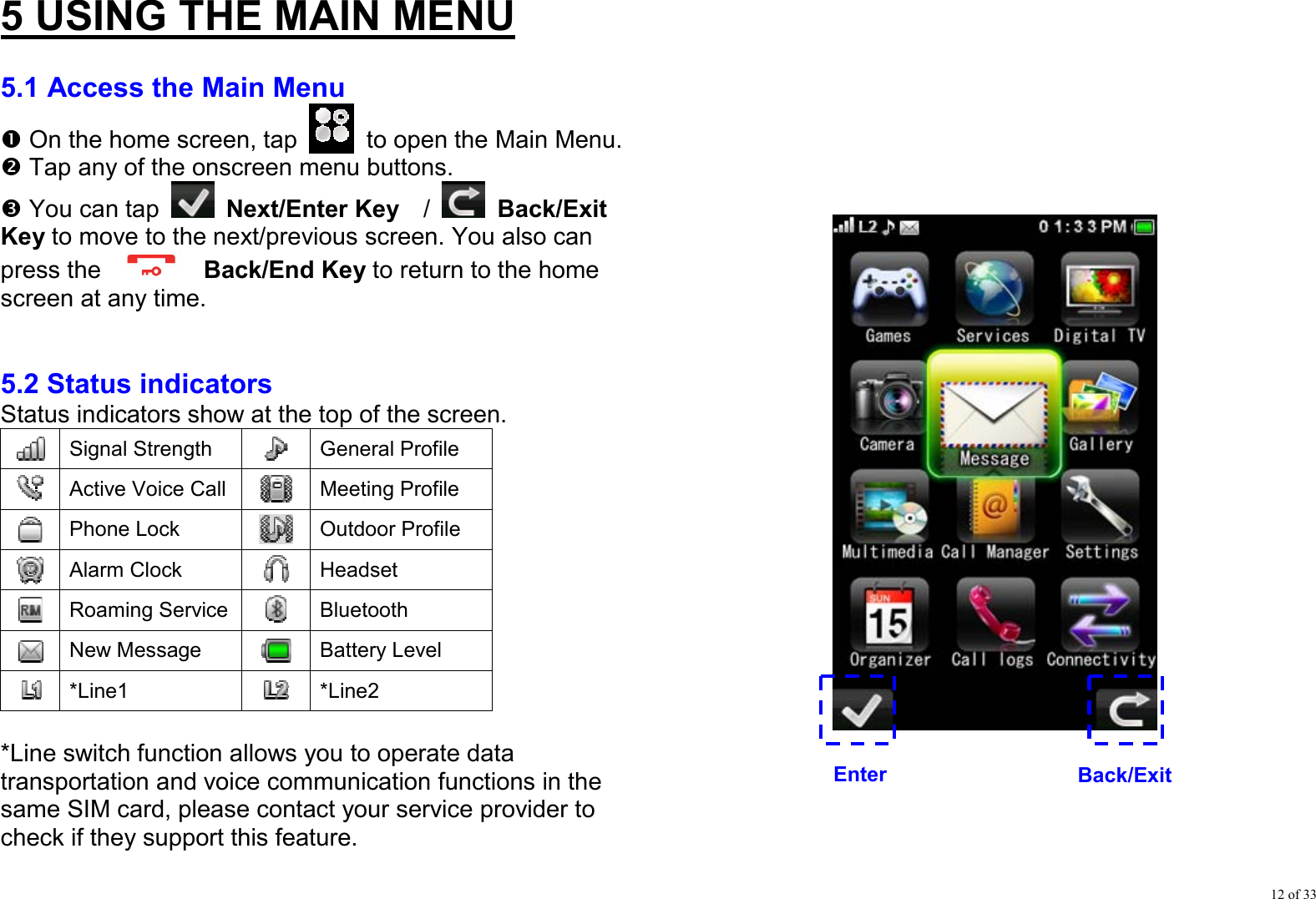 12 of 33 5 USING THE MAIN MENU  5.1 Access the Main Menu n On the home screen, tap    to open the Main Menu. o Tap any of the onscreen menu buttons. p You can tap  Next/Enter Key  /   Back/Exit Key to move to the next/previous screen. You also can press the   Back/End Key to return to the home screen at any time.   5.2 Status indicators Status indicators show at the top of the screen.  Signal Strength   General Profile  Active Voice Call  Meeting Profile  Phone Lock   Outdoor Profile  Alarm Clock  Headset  Roaming Service  Bluetooth  New Message  Battery Level  *Line1   *Line2  *Line switch function allows you to operate data transportation and voice communication functions in the same SIM card, please contact your service provider to check if they support this feature.             EnterBack/Exit 