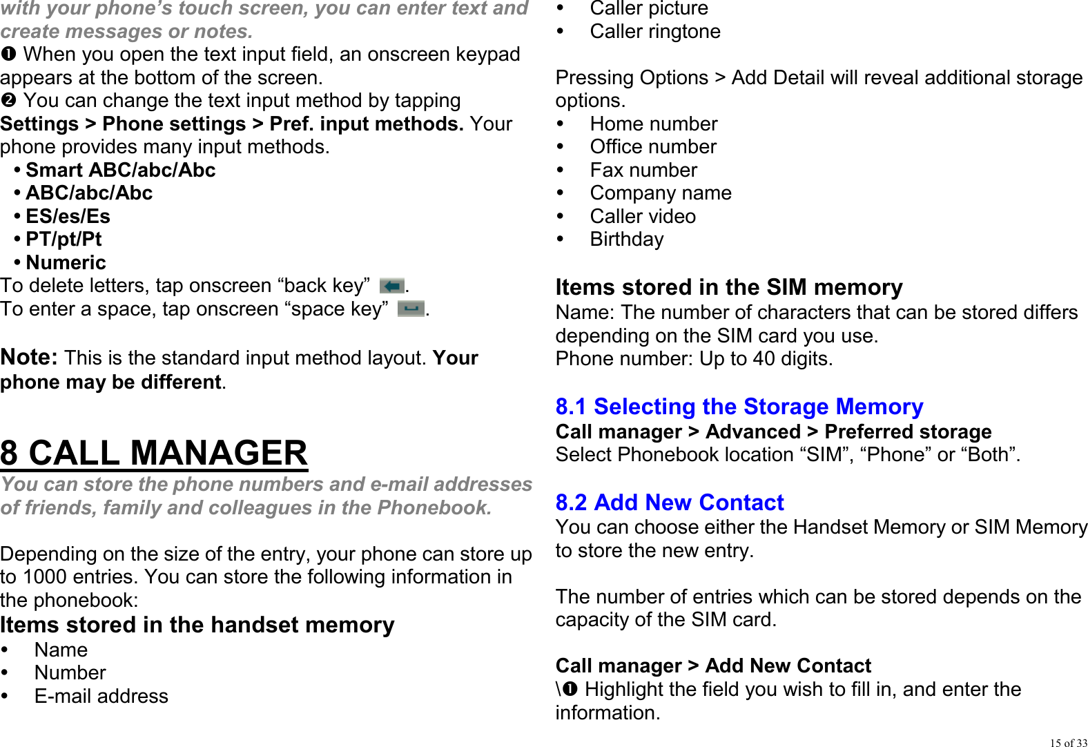 15 of 33 with your phone’s touch screen, you can enter text and create messages or notes. n When you open the text input field, an onscreen keypad appears at the bottom of the screen. o You can change the text input method by tapping Settings &gt; Phone settings &gt; Pref. input methods. Your phone provides many input methods. y Smart ABC/abc/Abc  y ABC/abc/Abc y ES/es/Es y PT/pt/Pt y Numeric To delete letters, tap onscreen “back key”  . To enter a space, tap onscreen “space key”  .  Note: This is the standard input method layout. Your phone may be different.  8 CALL MANAGER You can store the phone numbers and e-mail addresses of friends, family and colleagues in the Phonebook.  Depending on the size of the entry, your phone can store up to 1000 entries. You can store the following information in the phonebook: Items stored in the handset memory y Name y Number y E-mail address y Caller picture y Caller ringtone  Pressing Options &gt; Add Detail will reveal additional storage options. y Home number y Office number y Fax number y Company name y Caller video y Birthday  Items stored in the SIM memory Name: The number of characters that can be stored differs depending on the SIM card you use. Phone number: Up to 40 digits.  8.1 Selecting the Storage Memory Call manager &gt; Advanced &gt; Preferred storage Select Phonebook location “SIM”, “Phone” or “Both”.  8.2 Add New Contact You can choose either the Handset Memory or SIM Memory to store the new entry.  The number of entries which can be stored depends on the capacity of the SIM card.    Call manager &gt; Add New Contact \n Highlight the field you wish to fill in, and enter the information. 