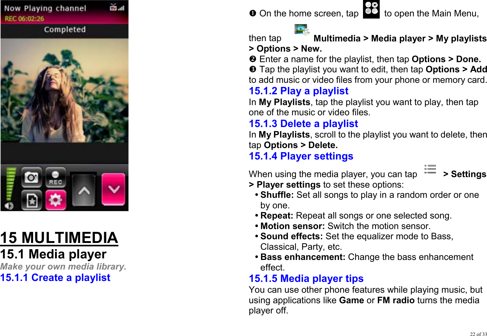 22 of 33   15 MULTIMEDIA 15.1 Media player Make your own media library. 15.1.1 Create a playlist n On the home screen, tap    to open the Main Menu, then tap    Multimedia &gt; Media player &gt; My playlists &gt; Options &gt; New. o Enter a name for the playlist, then tap Options &gt; Done. p Tap the playlist you want to edit, then tap Options &gt; Add to add music or video files from your phone or memory card. 15.1.2 Play a playlist In My Playlists, tap the playlist you want to play, then tap one of the music or video files.   15.1.3 Delete a playlist In My Playlists, scroll to the playlist you want to delete, then tap Options &gt; Delete.  15.1.4 Player settings When using the media player, you can tap   &gt; Settings &gt; Player settings to set these options: y Shuffle: Set all songs to play in a random order or one by one. y Repeat: Repeat all songs or one selected song. y Motion sensor: Switch the motion sensor. y Sound effects: Set the equalizer mode to Bass, Classical, Party, etc. y Bass enhancement: Change the bass enhancement effect. 15.1.5 Media player tips You can use other phone features while playing music, but using applications like Game or FM radio turns the media player off. 
