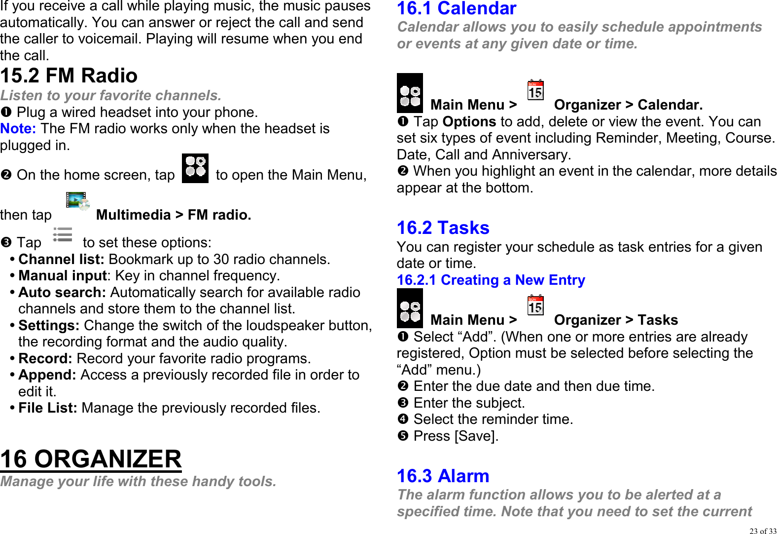 23 of 33 If you receive a call while playing music, the music pauses automatically. You can answer or reject the call and send the caller to voicemail. Playing will resume when you end the call. 15.2 FM Radio Listen to your favorite channels. n Plug a wired headset into your phone. Note: The FM radio works only when the headset is plugged in. o On the home screen, tap    to open the Main Menu, then tap  Multimedia &gt; FM radio. p Tap   to set these options: y Channel list: Bookmark up to 30 radio channels.   y Manual input: Key in channel frequency. y Auto search: Automatically search for available radio channels and store them to the channel list. y Settings: Change the switch of the loudspeaker button, the recording format and the audio quality. y Record: Record your favorite radio programs. y Append: Access a previously recorded file in order to edit it. y File List: Manage the previously recorded files.  16 ORGANIZER Manage your life with these handy tools.  16.1 Calendar Calendar allows you to easily schedule appointments or events at any given date or time.   Main Menu &gt; Organizer &gt; Calendar. n Tap Options to add, delete or view the event. You can set six types of event including Reminder, Meeting, Course. Date, Call and Anniversary. o When you highlight an event in the calendar, more details appear at the bottom.  16.2 Tasks You can register your schedule as task entries for a given date or time. 16.2.1 Creating a New Entry  Main Menu &gt; Organizer &gt; Tasks n Select “Add”. (When one or more entries are already registered, Option must be selected before selecting the “Add” menu.) o Enter the due date and then due time. p Enter the subject. q Select the reminder time. r Press [Save].  16.3 Alarm The alarm function allows you to be alerted at a specified time. Note that you need to set the current 