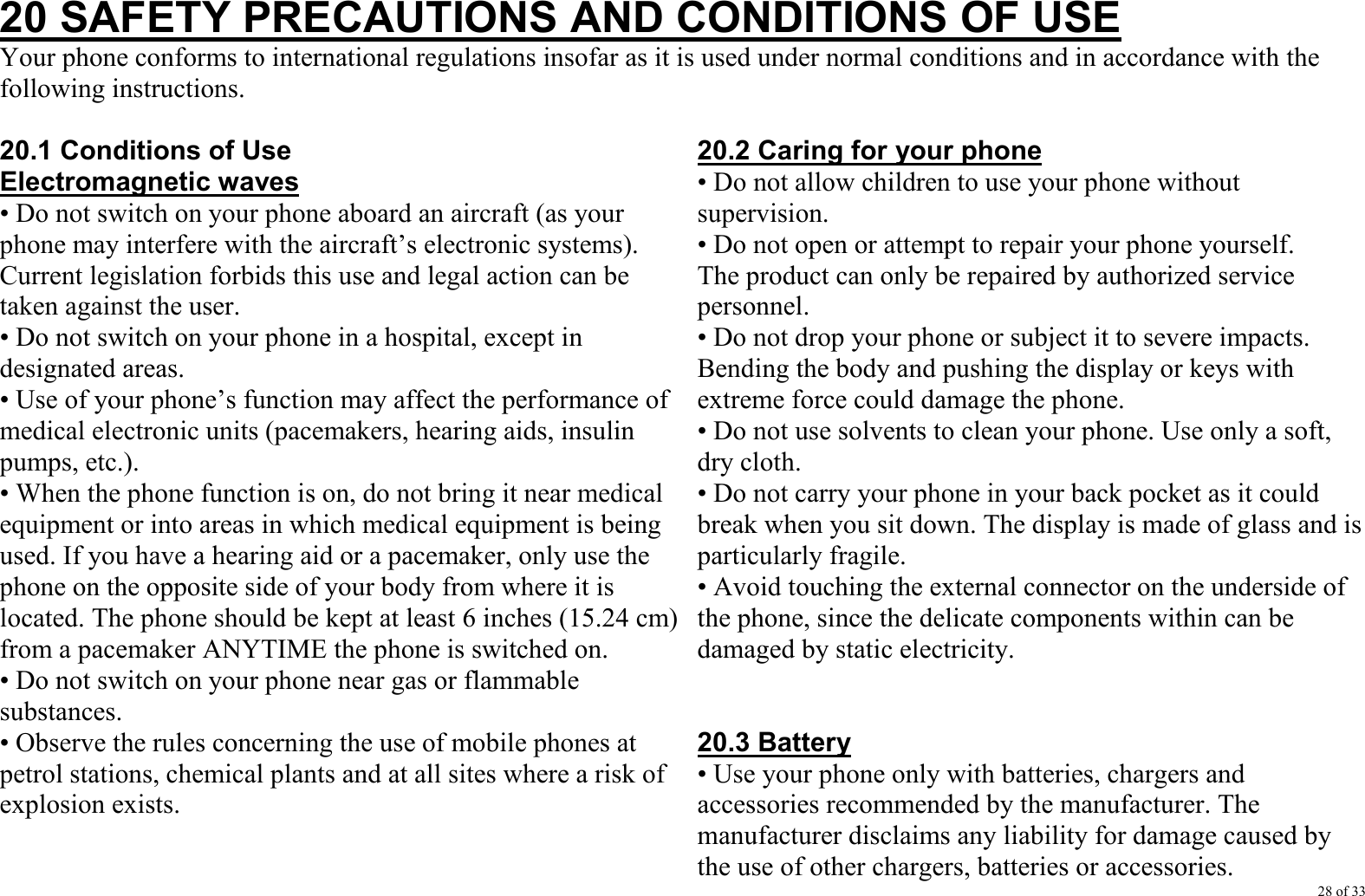 28 of 33 20 SAFETY PRECAUTIONS AND CONDITIONS OF USE Your phone conforms to international regulations insofar as it is used under normal conditions and in accordance with the following instructions.  20.1 Conditions of Use Electromagnetic waves • Do not switch on your phone aboard an aircraft (as your phone may interfere with the aircraft’s electronic systems). Current legislation forbids this use and legal action can be taken against the user. • Do not switch on your phone in a hospital, except in designated areas. • Use of your phone’s function may affect the performance of medical electronic units (pacemakers, hearing aids, insulin pumps, etc.). • When the phone function is on, do not bring it near medical equipment or into areas in which medical equipment is being used. If you have a hearing aid or a pacemaker, only use the phone on the opposite side of your body from where it is located. The phone should be kept at least 6 inches (15.24 cm) from a pacemaker ANYTIME the phone is switched on. • Do not switch on your phone near gas or flammable substances. • Observe the rules concerning the use of mobile phones at petrol stations, chemical plants and at all sites where a risk of explosion exists.    20.2 Caring for your phone • Do not allow children to use your phone without supervision. • Do not open or attempt to repair your phone yourself. The product can only be repaired by authorized service personnel. • Do not drop your phone or subject it to severe impacts. Bending the body and pushing the display or keys with extreme force could damage the phone. • Do not use solvents to clean your phone. Use only a soft, dry cloth. • Do not carry your phone in your back pocket as it could break when you sit down. The display is made of glass and is particularly fragile. • Avoid touching the external connector on the underside of the phone, since the delicate components within can be damaged by static electricity.   20.3 Battery • Use your phone only with batteries, chargers and accessories recommended by the manufacturer. The manufacturer disclaims any liability for damage caused by the use of other chargers, batteries or accessories. 