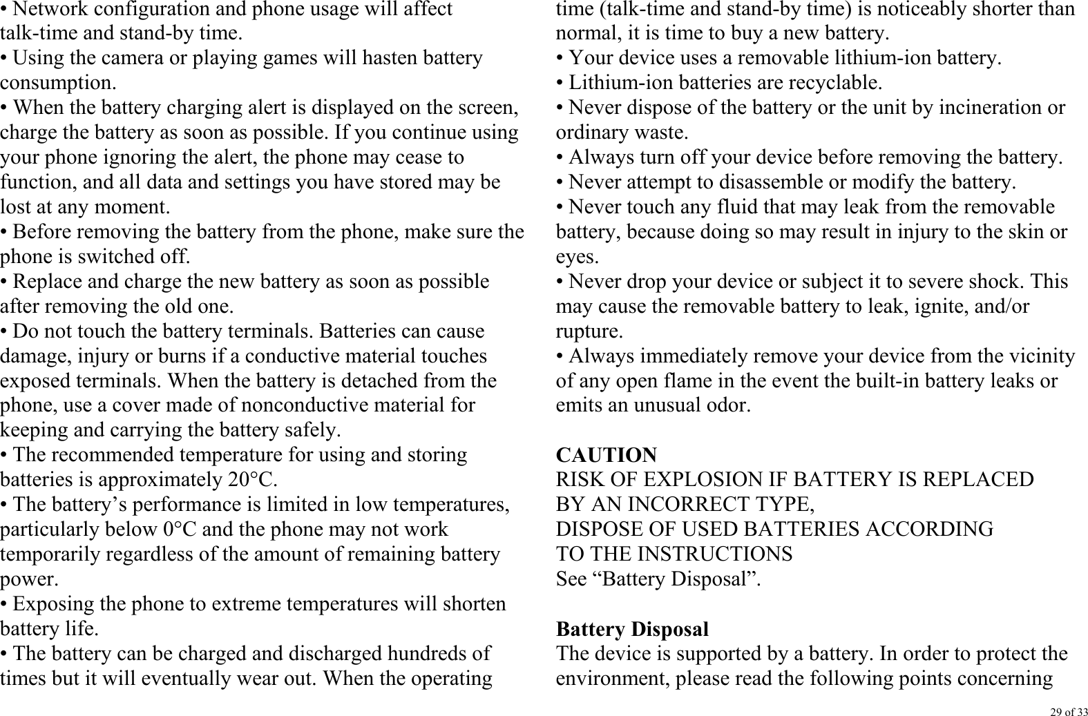 29 of 33 • Network configuration and phone usage will affect talk-time and stand-by time. • Using the camera or playing games will hasten battery consumption. • When the battery charging alert is displayed on the screen, charge the battery as soon as possible. If you continue using your phone ignoring the alert, the phone may cease to function, and all data and settings you have stored may be lost at any moment. • Before removing the battery from the phone, make sure the phone is switched off. • Replace and charge the new battery as soon as possible after removing the old one. • Do not touch the battery terminals. Batteries can cause damage, injury or burns if a conductive material touches exposed terminals. When the battery is detached from the phone, use a cover made of nonconductive material for keeping and carrying the battery safely. • The recommended temperature for using and storing batteries is approximately 20°C. • The battery’s performance is limited in low temperatures, particularly below 0°C and the phone may not work temporarily regardless of the amount of remaining battery power. • Exposing the phone to extreme temperatures will shorten battery life. • The battery can be charged and discharged hundreds of times but it will eventually wear out. When the operating time (talk-time and stand-by time) is noticeably shorter than normal, it is time to buy a new battery. • Your device uses a removable lithium-ion battery.   • Lithium-ion batteries are recyclable.   • Never dispose of the battery or the unit by incineration or ordinary waste.   • Always turn off your device before removing the battery. • Never attempt to disassemble or modify the battery. • Never touch any fluid that may leak from the removable battery, because doing so may result in injury to the skin or eyes. • Never drop your device or subject it to severe shock. This may cause the removable battery to leak, ignite, and/or rupture.  • Always immediately remove your device from the vicinity of any open flame in the event the built-in battery leaks or emits an unusual odor.  CAUTION RISK OF EXPLOSION IF BATTERY IS REPLACED BY AN INCORRECT TYPE, DISPOSE OF USED BATTERIES ACCORDING TO THE INSTRUCTIONS See “Battery Disposal”.  Battery Disposal The device is supported by a battery. In order to protect the environment, please read the following points concerning 