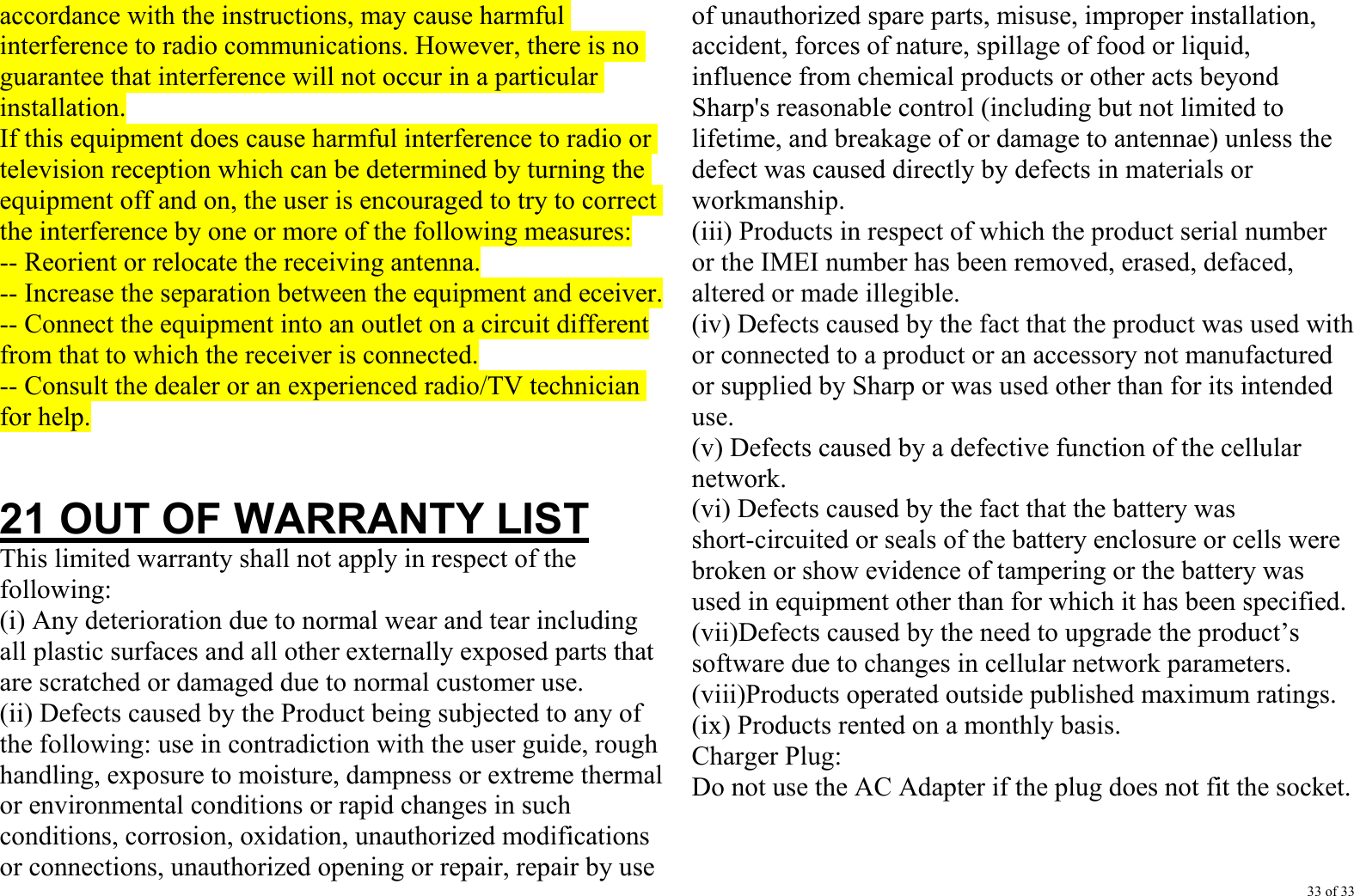 33 of 33 accordance with the instructions, may cause harmful interference to radio communications. However, there is no guarantee that interference will not occur in a particular installation. If this equipment does cause harmful interference to radio or television reception which can be determined by turning the equipment off and on, the user is encouraged to try to correct the interference by one or more of the following measures: -- Reorient or relocate the receiving antenna. -- Increase the separation between the equipment and eceiver. -- Connect the equipment into an outlet on a circuit different from that to which the receiver is connected. -- Consult the dealer or an experienced radio/TV technician for help.   21 OUT OF WARRANTY LIST This limited warranty shall not apply in respect of the following: (i) Any deterioration due to normal wear and tear including all plastic surfaces and all other externally exposed parts that are scratched or damaged due to normal customer use. (ii) Defects caused by the Product being subjected to any of the following: use in contradiction with the user guide, rough handling, exposure to moisture, dampness or extreme thermal or environmental conditions or rapid changes in such conditions, corrosion, oxidation, unauthorized modifications or connections, unauthorized opening or repair, repair by use of unauthorized spare parts, misuse, improper installation, accident, forces of nature, spillage of food or liquid, influence from chemical products or other acts beyond Sharp&apos;s reasonable control (including but not limited to lifetime, and breakage of or damage to antennae) unless the defect was caused directly by defects in materials or workmanship. (iii) Products in respect of which the product serial number or the IMEI number has been removed, erased, defaced, altered or made illegible. (iv) Defects caused by the fact that the product was used with or connected to a product or an accessory not manufactured or supplied by Sharp or was used other than for its intended use. (v) Defects caused by a defective function of the cellular network. (vi) Defects caused by the fact that the battery was short-circuited or seals of the battery enclosure or cells were broken or show evidence of tampering or the battery was used in equipment other than for which it has been specified. (vii)Defects caused by the need to upgrade the product’s software due to changes in cellular network parameters. (viii)Products operated outside published maximum ratings. (ix) Products rented on a monthly basis. Charger Plug: Do not use the AC Adapter if the plug does not fit the socket.   