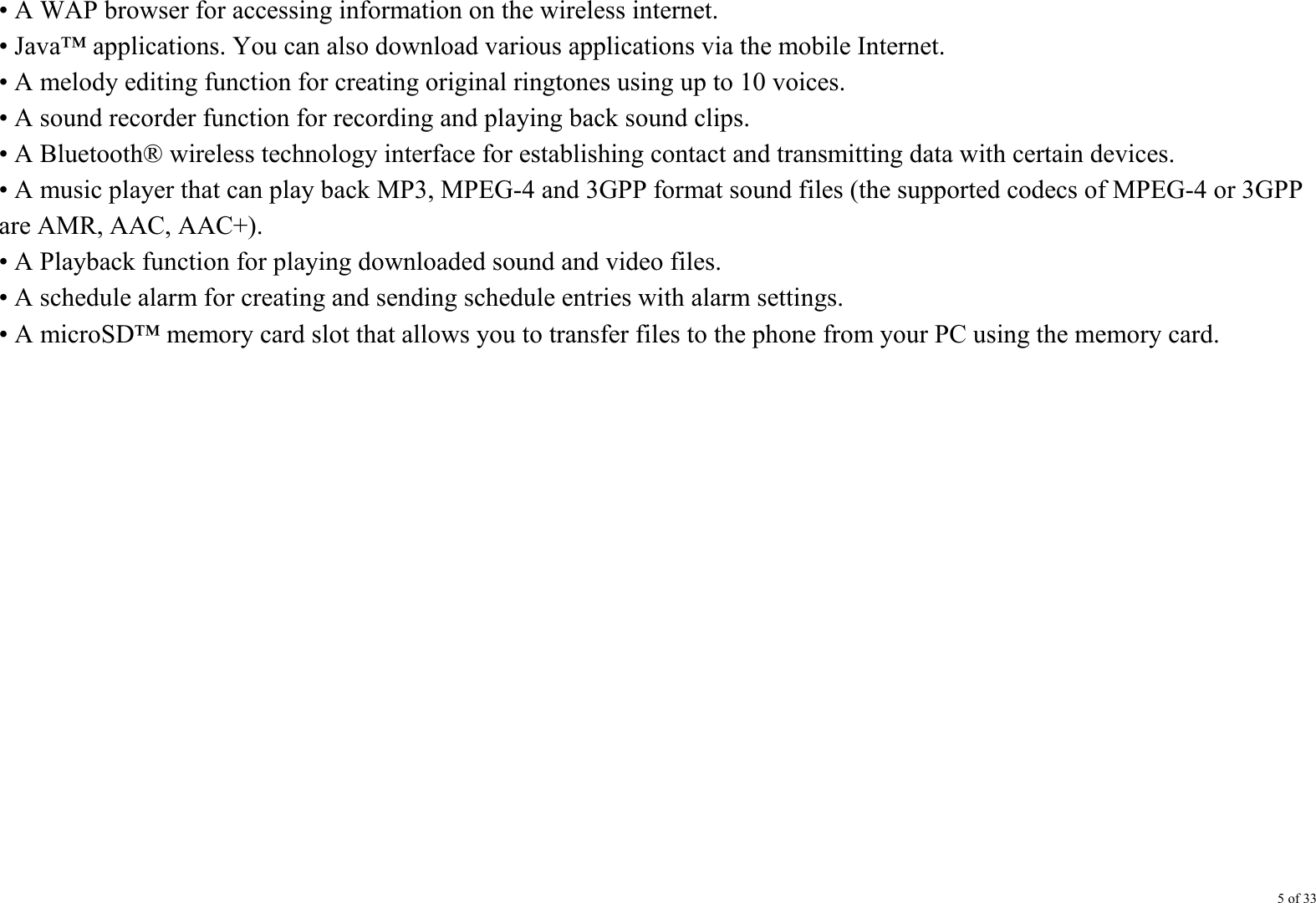 5 of 33 • A WAP browser for accessing information on the wireless internet. • Java™ applications. You can also download various applications via the mobile Internet. • A melody editing function for creating original ringtones using up to 10 voices. • A sound recorder function for recording and playing back sound clips. • A Bluetooth® wireless technology interface for establishing contact and transmitting data with certain devices.   • A music player that can play back MP3, MPEG-4 and 3GPP format sound files (the supported codecs of MPEG-4 or 3GPP are AMR, AAC, AAC+). • A Playback function for playing downloaded sound and video files. • A schedule alarm for creating and sending schedule entries with alarm settings. • A microSD™ memory card slot that allows you to transfer files to the phone from your PC using the memory card.               