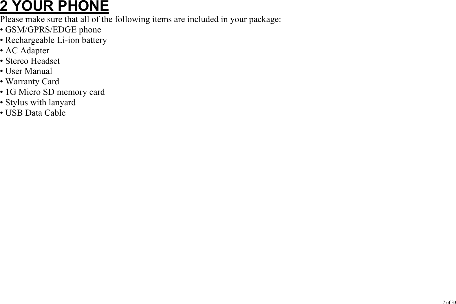 7 of 33  2 YOUR PHONE Please make sure that all of the following items are included in your package: • GSM/GPRS/EDGE phone • Rechargeable Li-ion battery • AC Adapter • Stereo Headset • User Manual • Warranty Card • 1G Micro SD memory card • Stylus with lanyard • USB Data Cable                