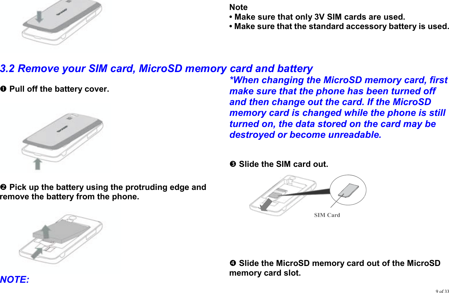 9 of 33     Note • Make sure that only 3V SIM cards are used. • Make sure that the standard accessory battery is used.  3.2 Remove your SIM card, MicroSD memory card and battery n Pull off the battery cover.    o Pick up the battery using the protruding edge and remove the battery from the phone.  NOTE:  *When changing the MicroSD memory card, first make sure that the phone has been turned off and then change out the card. If the MicroSD memory card is changed while the phone is still turned on, the data stored on the card may be destroyed or become unreadable.   p Slide the SIM card out.      q Slide the MicroSD memory card out of the MicroSD memory card slot.  SIM Card 