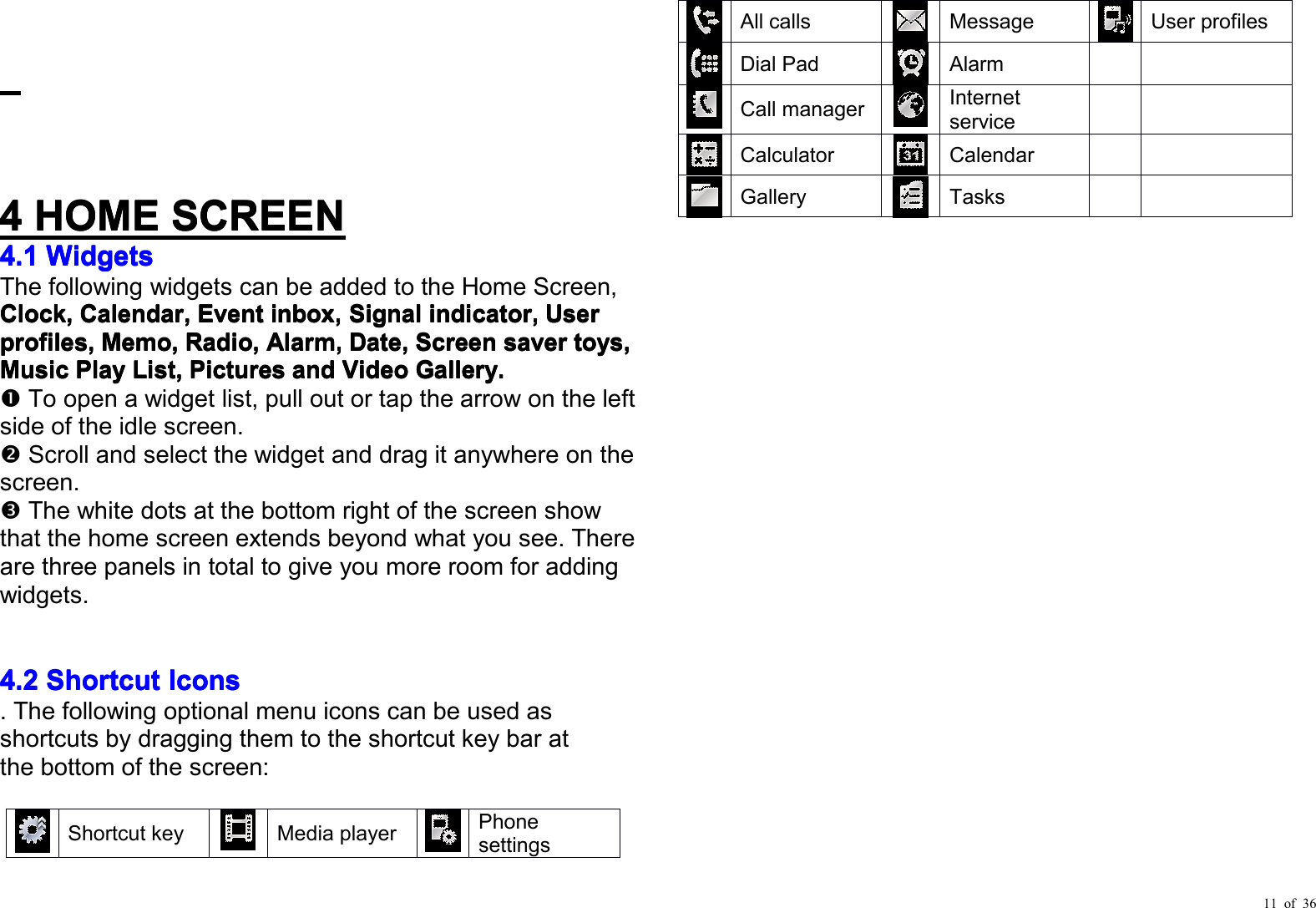 11 of 364444HOMEHOMEHOMEHOMESCREENSCREENSCREENSCREEN4.14.14.14.1WWWWidgetsidgetsidgetsidgetsThe following widgets can be add ed to the Home Screen,CCCClocklocklocklock,,,,CCCCalendaralendaralendaralendar,,,,EventEventEventEventinbox,inbox,inbox,inbox,SignalSignalSignalSignalindicator,indicator,indicator,indicator,UserUserUserUserprofiles,profiles,profiles,profiles,MMMMemoemoemoemo,,,,Radio,Radio,Radio,Radio,Alarm,Alarm,Alarm,Alarm,Date,Date,Date,Date,ScreenScreenScreenScreensaversaversaversavertoys,toys,toys,toys,MusicMusicMusicMusicPlayPlayPlayPlayList,List,List,List,PicturesPicturesPicturesPicturesandandandandVideoVideoVideoVideoGallery.Gallery.Gallery.Gallery.To open a widget list , pull out or tap the arrow on the leftside of the idle screen.Scroll and select the widget and drag it anywhere on thescreen.The white dots at the bottom right of the screen showthat the home screen extends beyond what you see. Thereare three panels in total to give you more room for addingwidgets .4.24.24.24.2ShortcutShortcutShortcutShortcutIconsIconsIconsIcons. The following optional menu icons can be used asshortcuts by dragging them to the shortcut key bar atthe bottom of the screen :Shortcut keyMedia playerPhones etting sAll callsMessageUser p rofilesDial PadAlarmCall managerInternetserviceCalculatorCalendarGalleryTasks