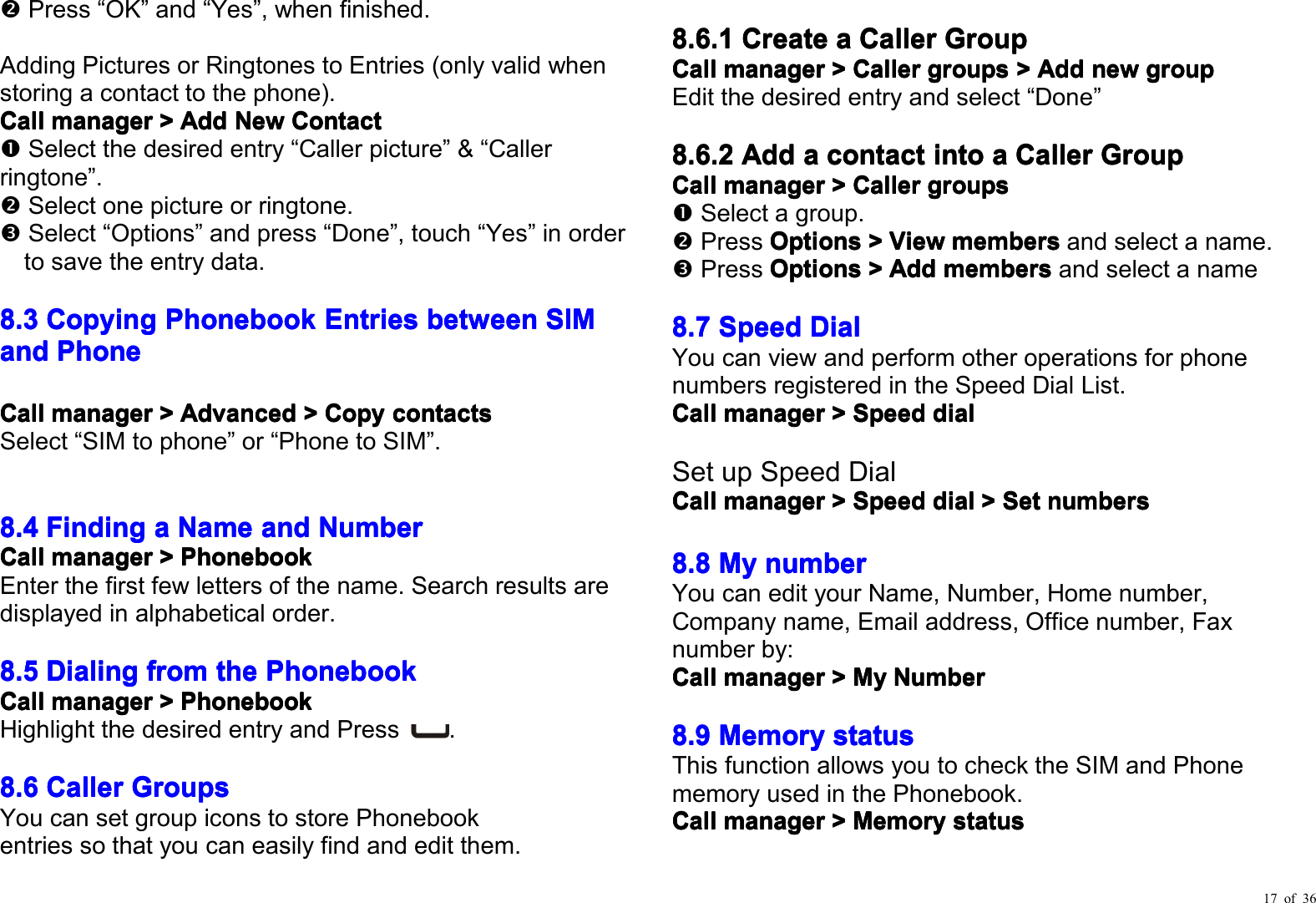 17 of 36Press “ OK ” and “ Yes ” , when finished .Adding Pictures or Ringtones to Entries (only valid whenstoring a contact to the phone) .CallCallCallCallmmmmanageranageranageranager&gt;&gt;&gt;&gt;AddAddAddAddNewNewNewNewContactContactContactContactSelect the desired entry “ Caller picture ” &amp; “ Callerringtone ” .S elect one picture or ringtone.Select “ Op tions ” and press “ Done ” , touch “ Yes ” in orderto save the entry data .8.38.38.38.3CopyingCopyingCopyingCopyingPhonebookPhonebookPhonebookPhonebookEntriesEntriesEntriesEntriesbetweenbetweenbetweenbetweenSIMSIMSIMSIMandandandandPhonePhonePhonePhoneCallCallCallCallmmmmanageranageranageranager&gt;&gt;&gt;&gt;AdvancedAdvancedAdvancedAdvanced&gt;&gt;&gt;&gt;CopyCopyCopyCopycontactscontactscontactscontactsSelect “ SIM to phone ” or “ Phone to SIM ” .8.48.48.48.4FindingFindingFindingFindingaaaaNameNameNameNameandandandandNumberNumberNumberNumberCallCallCallCallmmmmanageranageranageranager&gt;&gt;&gt;&gt;PhonebookPhonebookPhonebookPhonebookEnter the first few letters of the name. Search results aredisplayed in alphabetical order.8.58.58.58.5DialingDialingDialingDialingfromfromfromfromthethethethePhonebookPhonebookPhonebookPhonebookCallCallCallCallmmmmanageranageranageranager&gt;&gt;&gt;&gt;PhonebookPhonebookPhonebookPhonebookHighlight the desired entry and Press .8.68.68.68.6CallerCallerCallerCallerGroupsGroupsGroupsGroupsYou can set group icons to stor e Phonebookentries so that you can easily find and edit them.8.6.18.6.18.6.18.6.1CreateCreateCreateCreateaaaaCallerCallerCallerCallerGroupGroupGroupGroupCallCallCallCallmmmmanageranageranageranager&gt;&gt;&gt;&gt;CallerCallerCallerCallergroupsgroupsgroupsgroups&gt;&gt;&gt;&gt;AddAddAddAddnewnewnewnewgroupgroupgroupgroupEdit the desired entry and select “ Done ”8.6.28.6.28.6.28.6.2AddAddAddAddaaaacontactcontactcontactcontactintointointointoaaaaCallerCallerCallerCallerGroupGroupGroupGroupCallCallCallCallmmmmanageranageranageranager&gt;&gt;&gt;&gt;CallerCallerCallerCallergroupsgroupsgroupsgroupsS elect a group.Press OptionsOptionsOptionsOptions&gt;&gt;&gt;&gt;ViewViewViewViewmembersmembersmembersmembersand select a name.Press OptionsOptionsOptionsOptions&gt;&gt;&gt;&gt;AddAddAddAddmembersmembersmembersmembersand select a name8.78.78.78.7SpeedSpeedSpeedSpeedDialDialDialDialYou can view and perform other operations for phonen umbers registered in the Speed Dial List.CallCallCallCallmmmmanageranageranageranager&gt;&gt;&gt;&gt;SpeedSpeedSpeedSpeedddddialialialialSet up Speed DialCallCallCallCallmmmmanageranageranageranager&gt;&gt;&gt;&gt;SpeedSpeedSpeedSpeedddddialialialial&gt;&gt;&gt;&gt;SetSetSetSetnumbersnumbersnumbersnumbers8.88.88.88.8MyMyMyMynnnnumberumberumberumberYou can edit your Name, Number, Home number,Company name, Email address, Office number, Faxnumber by:CallCallCallCallmmmmanageranageranageranager&gt;&gt;&gt;&gt;MyMyMyMyNumberNumberNumberNumber8.98.98.98.9MemoryMemoryMemoryMemorysssstatustatustatustatusThis function allows you to check the SIM and Phonememory used in the Phonebook.CallCallCallCallmmmmanageranageranageranager&gt;&gt;&gt;&gt;MemoryMemoryMemoryMemorystatusstatusstatusstatus