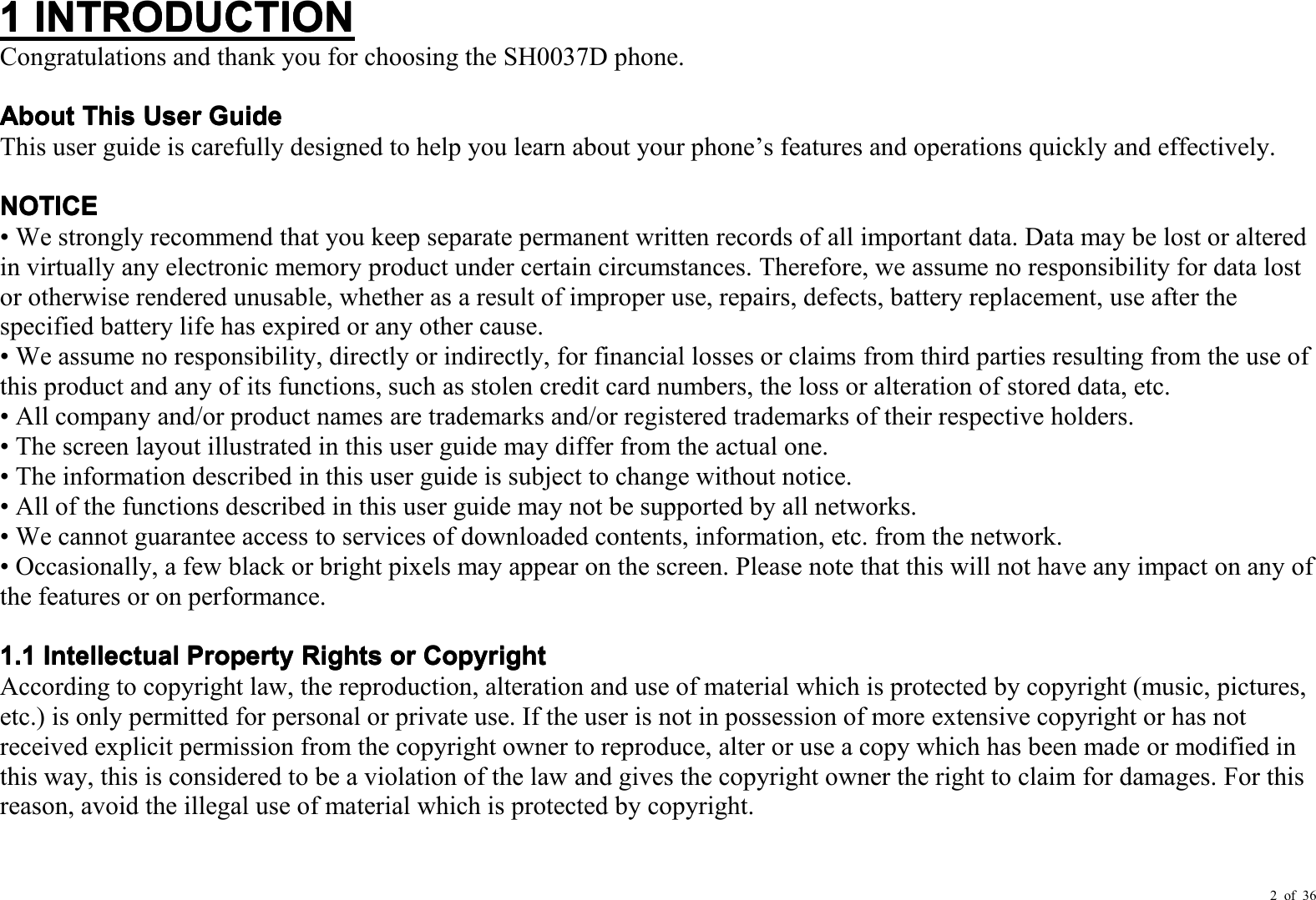 2 of 361111INTRODUCTIONINTRODUCTIONINTRODUCTIONINTRODUCTIONCongratulations and thank you for choosing the SH0037D phone.AboutAboutAboutAboutThisThisThisThisUserUserUserUserGuideGuideGuideGuideThis user guide is carefully designed to help you learn about your phone ’ s features and operations quickly and effectively.NOTICENOTICENOTICENOTICE• We strongly recommend that you keep separate permanent written records of all important data. Data may be lost or alteredin virtually any electronic memory product under certain circumstances. Therefore, we assume no responsibility for data lostor otherwise rendered unusable, whether as a result of improper use, repairs, defects, battery replacement, use after thespecified battery life has expired or any other cause.• We assume no responsibility, directly or indirectly, for financial losses or claims from third parties resulting from the use ofthis product and any of its functions, such as stolen credit card numbers, the loss or alteration of stored data, etc.• All company and/or product names are trademarks and/or registered trademarks of their respective holders.• The s creen layout illustrated in this user guide may differ from the actual one.• The information described in this user guide is subject to change without notice.• All of the functions described in this user guide may not be supported by all networks.• We cannot guarantee access to services of downloaded contents, information, etc. from the network.• Occasionally, a few black or bright pixels may appear on the screen. Please note that this will not have any impact on any ofthe features or on performance.1.11.11.11.1IntellectualIntellectualIntellectualIntellectualPropertyPropertyPropertyPropertyRightsRightsRightsRightsororororCopyrightCopyrightCopyrightCopyrightAccording to copyright law, the reproduction, alteration and use of material which is protected by copyright (music, pictures,etc.) is only permitted for personal or private use. If the user is not in possession of more extensive copyright or has notreceived explicit permission from the copyright owner to reproduce, alter or use a copy which has been made or modified inthis way, this is considered to be a violation of the law and gives the copyright owner the right to claim for damages. For thisreason, avoid the illegal use of material which is protected by copyright.