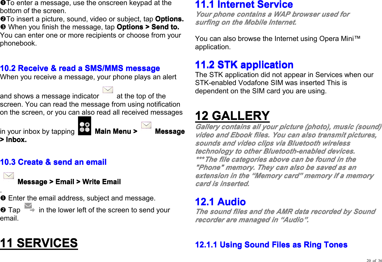 20 of 36To enter a message, use the onscreen keypad at thebottom of the screen.To insert a picture, sound, video or subject, tap Options.Options.Options.Options.When you finish the message, tap OptionsOptionsOptionsOptions&gt;&gt;&gt;&gt;SendSendSendSendto.to.to.to.You can enter one or more recipients or choose from yourphonebook.10.210.210.210.2RRRReceiveeceiveeceiveeceive&amp;&amp;&amp;&amp;readreadreadreadaaaaSMS/MMSSMS/MMSSMS/MMSSMS/MMSmessagemessagemessagemessageWhen you receive a message, your phone plays an alertand shows a message indicator at the top of thescreen. You can read the message from using notificationon the screen, or y ou can also read all received messagesin your inbox by tapping MainMainMainMainMenuMenuMenuMenu&gt;&gt;&gt;&gt;MessagMessagMessagMessageeee&gt;&gt;&gt;&gt;Inbox.Inbox.Inbox.Inbox.10.310.310.310.3CCCCreatereatereatereate&amp;&amp;&amp;&amp;sendsendsendsendaaaannnneeeemailmailmailmailMessagMessagMessagMessageeee&gt;&gt;&gt;&gt;EmailEmailEmailEmail&gt;&gt;&gt;&gt;WriteWriteWriteWriteEmailEmailEmailEmail.E nter the e mail address , subject and message.Tap in the lower left of the screen to send youremail.11111111SERVICESSERVICESSERVICESSERVICES11.111.111.111.1InternetInternetInternetInternetServiceServiceServiceServiceYourYourYourYourphonephonephonephonecontainscontainscontainscontainsaaaaWAPWAPWAPWAPbrowserbrowserbrowserbrowserusedusedusedusedforforforforsurfingsurfingsurfingsurfingononononthethethetheMobileMobileMobileMobileInternet.Internet.Internet.Internet.You can also browse the I nternet using Opera Mini ™application .11.211.211.211.2STKSTKSTKSTKapplicationapplicationapplicationapplicationThe STK application did not appear in Services when ourSTK-enabled Vodafone SIM was inserted This isdependent on the SIM card you are using.12121212GALLERYGALLERYGALLERYGALLERYGalleryGalleryGalleryGallerycontainscontainscontainscontainsallallallallyouryouryouryourpicturepicturepicturepicture(photo)(photo)(photo)(photo),,,,musicmusicmusicmusic(sound)(sound)(sound)(sound)videovideovideovideoandandandandEbookEbookEbookEbookfilesfilesfilesfiles....YouYouYouYoucancancancanalsoalsoalsoalsotransmittransmittransmittransmitpictures,pictures,pictures,pictures,soundssoundssoundssoundsandandandandvideovideovideovideoclipsclipsclipsclipsviaviaviaviaBluetoothBluetoothBluetoothBluetoothwirelesswirelesswirelesswirelesstechnologytechnologytechnologytechnologytotototootherotherotherotherBluetooth-enabledBluetooth-enabledBluetooth-enabledBluetooth-enableddevices.devices.devices.devices.************TheTheTheThefilefilefilefilecategoriescategoriescategoriescategoriesaboveaboveaboveabovecancancancanbebebebefoundfoundfoundfoundininininthethethethe&quot;Phone&quot;&quot;Phone&quot;&quot;Phone&quot;&quot;Phone&quot;memory.memory.memory.memory.TheyTheyTheyTheycancancancanalsoalsoalsoalsobebebebesavedsavedsavedsavedasasasasananananextensionextensionextensionextensionininininthethethethe““““MemoryMemoryMemoryMemorycardcardcardcard””””memorymemorymemorymemoryififififaaaamemorymemorymemorymemorycardcardcardcardisisisisinsertedinsertedinsertedinserted....12.112.112.112.1AudioAudioAudioAudioTheTheTheThesoundsoundsoundsoundfilesfilesfilesfilesandandandandthethethetheAMRAMRAMRAMRdatadatadatadatarecordedrecordedrecordedrecordedbybybybySoundSoundSoundSoundrrrrecorderecorderecorderecorderarearearearemanagedmanagedmanagedmanagedinininin““““AudioAudioAudioAudio””””....12.1.112.1.112.1.112.1.1UsingUsingUsingUsingSoundSoundSoundSoundFilesFilesFilesFilesasasasasRingRingRingRingTTTToneoneoneonessss