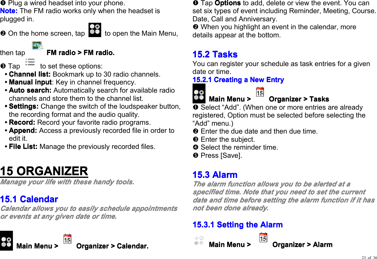 23 of 36Plug a wired headset into your phone .Note:Note:Note:Note:The FM radio works only when the headset isplugged in.On the home screen, tap to open the Main Menu,then tap FMFMFMFMradioradioradioradio&gt;&gt;&gt;&gt;FMFMFMFMradio.radio.radio.radio.Tap to set these options :ChannelChannelChannelChannelllllist:ist:ist:ist:Bookmark up to 30 radio channels.ManualManualManualManualiiiinputnputnputnput: Key in channel frequency.AutoAutoAutoAutossssearch:earch:earch:earch:Automatically search for available radiochannels and store them to the channel list.Settings:Settings:Settings:Settings:Change the switch of the loudspeaker button ,the record ing format and the audio quality .Record:Record:Record:Record:Record your favorite radio programs.Append:Append:Append:Append:Access a previously recorded file in order toedit it.FileFileFileFileList:List:List:List:Manage the previous ly recorded files .11115555ORGANIZERORGANIZERORGANIZERORGANIZERMMMManageanageanageanageyouryouryouryourlifelifelifelifewithwithwithwiththesethesethesethesehandyhandyhandyhandytoolstoolstoolstools....15.115.115.115.1CCCCalendaralendaralendaralendarCalendarCalendarCalendarCalendarallowsallowsallowsallowsyouyouyouyoutotototoeasilyeasilyeasilyeasilyschedulescheduleschedulescheduleappointmentsappointmentsappointmentsappointmentsororororeventseventseventseventsatatatatanyanyanyanygivengivengivengivendatedatedatedateorororortime.time.time.time.MainMainMainMainMenuMenuMenuMenu&gt;&gt;&gt;&gt;OrganizerOrganizerOrganizerOrganizer&gt;&gt;&gt;&gt;Calendar.Calendar.Calendar.Calendar.Tap OptionsOptionsOptionsOptionsto add, delete or view the event. You canset six types of event including Reminder, Meeting, C ourse.Date, Call and Anniversary.When you highlight an event in the calendar, moredetails appear at the bottom.15.215.215.215.2TasksTasksTasksTasksYou can register your schedule as task entries for a givendate or time.15.2.115.2.115.2.115.2.1CreatingCreatingCreatingCreatingaaaaNewNewNewNewEntryEntryEntryEntryMainMainMainMainMenuMenuMenuMenu&gt;&gt;&gt;&gt;OrganizerOrganizerOrganizerOrganizer&gt;&gt;&gt;&gt;TasksTasksTasksTasksSelect “ Add ” . (When one or more entries are alreadyregistered, Option must be selected before selecting the“ Add ” menu.)Enter the due date and then due time.Enter the subject.Select the reminder time.Press [Save].15.315.315.315.3AlarmAlarmAlarmAlarmTheTheTheThealarmalarmalarmalarmfunctionfunctionfunctionfunctionallowsallowsallowsallowsyouyouyouyoutotototobebebebealertedalertedalertedalertedatatatataaaaspecifiedspecifiedspecifiedspecifiedtime.time.time.time.NoteNoteNoteNotethatthatthatthatyouyouyouyouneedneedneedneedtotototosetsetsetsetthethethethecurrentcurrentcurrentcurrentdatedatedatedateandandandandtimetimetimetimebeforebeforebeforebeforesettingsettingsettingsettingthethethethealarmalarmalarmalarmfunctionfunctionfunctionfunctionififififitititithashashashasnotnotnotnotbeenbeenbeenbeendonedonedonedonealready.already.already.already.15.3.115.3.115.3.115.3.1SettingSettingSettingSettingthethethetheAlarmAlarmAlarmAlarmMainMainMainMainMenuMenuMenuMenu&gt;&gt;&gt;&gt;OrganizerOrganizerOrganizerOrganizer&gt;&gt;&gt;&gt;AlarmAlarmAlarmAlarm