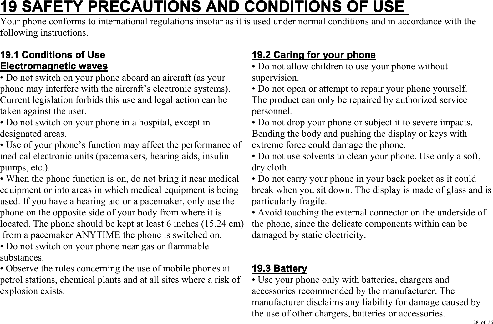 28 of 3619191919SAFETYSAFETYSAFETYSAFETYPRECAUTIONSPRECAUTIONSPRECAUTIONSPRECAUTIONSANDANDANDANDCONDITIONSCONDITIONSCONDITIONSCONDITIONSOFOFOFOFUSEUSEUSEUSEYour phone conforms to international regulations insofar as it is used under normal conditions and in ac cordance with thefollowing instructions.19.119.119.119.1ConditionsConditionsConditionsConditionsofofofofUseUseUseUseElectromagneticElectromagneticElectromagneticElectromagneticwaveswaveswaveswaves• Do not switch on your phone aboard an aircraft (as yourphone may interfere with the aircraft ’ s electronic systems).Current legislation forbids this use and legal action can betaken against the user.• Do not switch on your phone in a hospital, except indesignated areas.• Use of your phone ’ s function may affect the performance ofmedical electronic units (pacemakers, hearing aids, insulinpumps, etc.).• When the phone function is on, do not bring it near medicalequipment or into areas in which medical equipment is beingused. If you have a hearing aid or a pacemaker, only use thephone on the opposite side of your body from where it islocated. The phone should be kept at least 6 inches (15.24 cm )from a pacemaker ANYTIME the phone is switched on.• Do not switch on your phone near gas or flammablesubstances.• Observe the rules concerning the use of mobile phones atpetrol stations, chemical plants and at all sites where a risk ofexplosion exists.19.219.219.219.2CaringCaringCaringCaringforforforforyouryouryouryourphonephonephonephone• Do not allow children to use your phone withoutsupervision.• Do not open or attempt to repair your phone yourself.The product can only be repaired by authorized servicepersonnel.• Do not drop your phone or subject it to severe impacts.Bending the body and pushing the display or keys withextreme force could damage the phone.• Do not use solvents to clean your phone. Use only a soft,dry cloth.• Do not carry your phone in your back pocket as it couldbreak when you sit down. The display is made of glass and isparticularly fragile.• Avoid touching the external connector on the underside ofthe phone, since the delicate components within can bedamaged by static electricity.19.319.319.319.3BatteryBatteryBatteryBattery• Use your phone only with batteries, chargers andaccessories recommended by the manufacturer. Themanufacturer disclaims any liability for damage caused bythe use of other chargers, batteries or accessories.