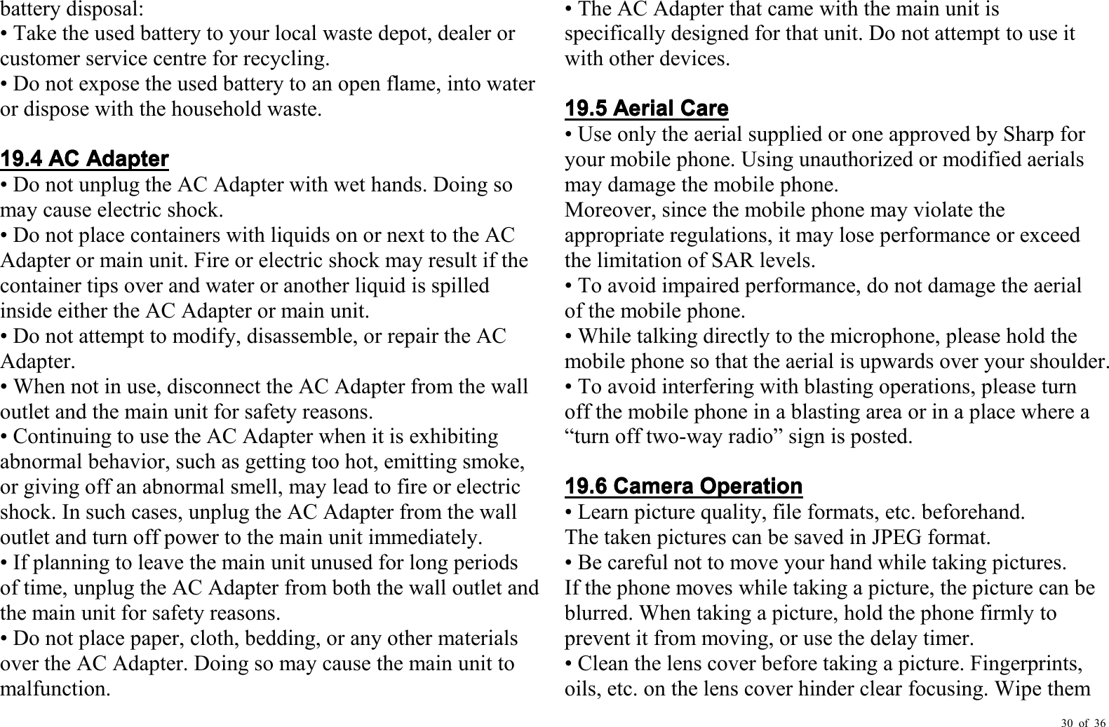 30 of 36battery disposal:• Take the used battery to your local waste depot, dealer orcustomer service centre for recycling.• Do not expose the used battery to an open flame, into wateror dispose with the household waste.19191919.4.4.4.4ACACACACAdapterAdapterAdapterAdapter• Do not unplug the AC Adapter with wet hands. Doing somay cause electric shock.• Do not place containers with liquids on or next to the ACAdapter or main unit. Fire or electric shock may result if thecontainer tips over and water or another liquid is spilledinside either the AC Adapter or main unit.• Do not attempt to modify, disassemble, or repair the ACAdapter .• When not in use, disconnect the AC Adapter from the walloutlet and the main unit for safety reasons.• Continuing to use the AC Adapter when it is exhibitingabnormal behavior, such as getting too hot, emitting smoke,or giving off an abnormal smell, may lead to fire or electricshock. In such cases, unplug the AC Adapter from the walloutlet and turn off power to the main unit immediately.• If planning to leave the main unit unused for long periodsof time, unplug the AC Adapter from both the wall outlet andthe main unit for safety reasons.• Do not place paper, cloth, bedding, or any other materialsover the AC Adapter . Doing so may cause the main unit tomalfunction .• The AC Adapter that came with the main unit isspecifically designed for that unit. Do not attempt to use itwith other devices.19.19.19.19.5555AerialAerialAerialAerialCareCareCareCare• Use only the aerial supplied or one approved by Sharp foryour mobile phone. Using unauthori z ed or modified aerialsmay damage the mobile phone.Moreover, since the mobile phone may violate theappropriate regulations, it may lose performance or exceedthe limitation of SAR levels.• To avoid impaired performance, do not damage the aerialof the mobile phone.• While talking directly to the microphone, please hold themobile phone so that the aerial is upwards over your shoulder .• To avoid interfering with blasting operations, please turnoff the mobile phone in a blasting area or in a place where a“ turn off two-way radio ” sign is posted.19.19.19.19.6666CameraCameraCameraCameraOperationOperationOperationOperation• Learn picture quality, file formats, etc. beforehand.The taken pictures can be saved in JPEG format.• Be careful not to move your hand while taking pictures.If the phone moves while taking a picture, the picture can beblurred. When taking a picture, hold the phone firmly toprevent it from moving, or use the delay timer.• Clean the lens cover before taking a picture. Fingerprints,oils, etc. on the lens cover hinder clear focusing. Wipe them