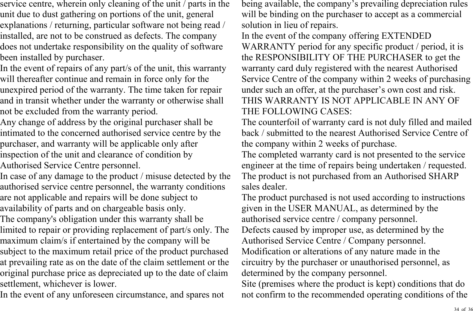 34 of 36service centre, wherein only cleaning of the unit / parts in theunit due to dust gathering on portions of the unit, generalexplanations / returning, particular software not being read /installed, are not to be construed as defects. The companydoes not undertake responsibility on the quality of softwarebeen installed by purchaser.In the event of repairs of any part/s of the unit, this warrantywill thereafter continue and remain in force only for theunexpired period of the warranty. The time taken for repairand in transit whether under the warranty or otherwise shallnot be excl uded from the warranty period.Any change of address by the original purchaser shall beintimated to the concerned authorised service centre by thepurchaser, and warranty will be applicable only afterinspection of the unit and clearance of c ondition byAuthorised Service Centre personnel.In case of any damage to the product / misuse detected by theauthorised service centre personnel, the warranty conditionsare not applicable and repairs will be done subject toavailability of parts and on chargeable basis only.The company&apos;s obligation under this warranty shall belimited to repair or providing replacement of part/s only. Themaximum claim/s if entertained by the company will besubject to the maximum retail price of the product purchasedat prevailing rate as o n the date of the claim settlement or theoriginal purchase price as depreciated up to the date of claimsettlement, whichever is lower.In the event of any unforeseen circumstance, and spares notbeing available, the company ’ s prevailing depreciation ruleswill be binding on the purchaser to accept as a commercialsolution in lieu of repairs.In the event of the company offering EXTENDEDWARRANTY period for any specific product / period, it isthe RESPONSIBILITY OF THE PURCHASER to get thewarranty card duly registered with the nearest AuthorisedService Centre of the company within 2 weeks of purchasingunder such an offer, at the purchaser ’ s own cost and risk.THIS WARRANTY IS NOT APPLICABLE IN ANY OFTHE FOLLOWING CASES:The counterfoil of warranty card is not duly filled and mailedback / submitted to the nearest Authorised Service Centre ofthe company within 2 weeks of purchase.The completed warranty card is not presented to the serviceengineer at the time of repairs being undertaken / requested.The product is not purchased from an Authorised SHARPsales dealer.The product purchased is not used according to instructionsgiven in the USER MANUAL, as determined by theauthorised service centre / company personnel.Defects caused by improper use, as determined by theAuthorised Service Centre / Company personnel.Modification or alterations of any nature made in thecircuitry by the purchaser or unauthorised personnel, asdetermined by the company personnel.Site (premises where the product is kept) conditions that donot confirm to the recommended operating conditions of the