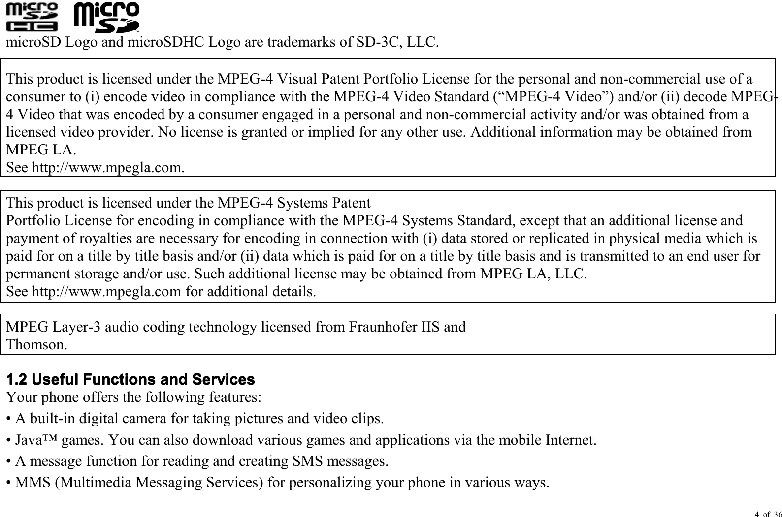 4 of 36microSD Logo and microSDHC Logo are trademark s of SD-3C, LLC.This product is licensed under the MPEG-4 Visual Patent Portfolio License for the personal and non-commercial use of aconsumer to (i) encode video in compliance with the MPEG-4 Video Standard ( “ MPEG-4 Video ” ) and/or (ii) decode MPEG-4 Video that was encoded by a consumer engaged in a personal and non-commercial activity and/or was obtained from alicensed video provider. No license is granted or implied for any other use. Additional information may be obtained fromMPEG LA.See http://www.mpegla.com.This product is licensed under the MPEG-4 Systems PatentPortfolio License for encoding in compliance with the MPEG-4 Systems Standard, except that an additional license andpayment of royalties are necessary for encoding in connection with (i) data stored or replicated in physical media which ispaid for on a title by title basis and/or (ii) data which is paid for on a title by title basis and is transmitted to an end user forpermanent storage and/or use. Such additional license may be obtained from MPEG LA, LLC.See http://www.mpegla.com for additional details.MPEG Layer-3 audio coding technology licensed from Fraunhofer IIS andThomson.1.21.21.21.2UsefulUsefulUsefulUsefulFunctionsFunctionsFunctionsFunctionsandandandandServicesServicesServicesServicesYour phone offers the following features:• A built-in digital camera for taking pictures and video clips.• Java ™ games. You can also download various games and applications via the mobile Internet.• A message function for reading and creating SMS messages.• MMS (Multimedia Messaging Services) for personali z ing your phone in various ways.