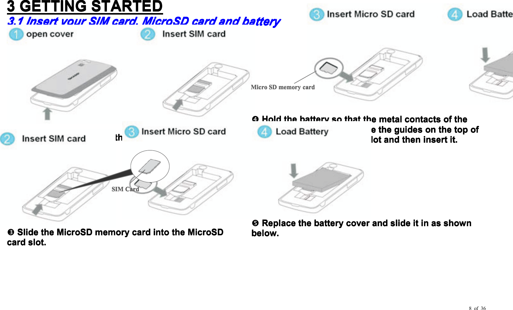 8 of 363333GETTINGGETTINGGETTINGGETTINGSTARTEDSTARTEDSTARTEDSTARTED3.13.13.13.1InsertInsertInsertInsertyouryouryouryourSIMSIMSIMSIMccccardardardard,,,,MicroSDMicroSDMicroSDMicroSDcardcardcardcardandandandandbbbbatteryatteryatteryatteryPullPullPullPulloffoffoffoffthethethethebatterybatterybatterybatterycovercovercovercover....SlideSlideSlideSlidethethethetheSIMSIMSIMSIMcardcardcardcardintointointointothethethetheSIMSIMSIMSIMholder.holder.holder.holder.SlideSlideSlideSlidethethethetheMicroSDMicroSDMicroSDMicroSDmemorymemorymemorymemorycardcardcardcardintointointointothethethetheMicroSDMicroSDMicroSDMicroSDcardcardcardcardslotslotslotslot....HoldHoldHoldHoldthethethethebatterybatterybatterybatterysosososothatthatthatthatthethethethemetalmetalmetalmetalcontactscontactscontactscontactsofofofofthethethethebatterybatterybatterybatteryarearearearefacingfacingfacingfacingdown,down,down,down,slideslideslideslidethethethetheguidesguidesguidesguidesononononthethethethetoptoptoptopofofofofthethethethebatterybatterybatterybatteryintointointointothethethethebatterybatterybatterybatteryslotslotslotslotandandandandthenthenthentheninsertinsertinsertinsertitititit....ReplaceReplaceReplaceReplacethethethethebatterybatterybatterybatterycovercovercovercoverandandandandslideslideslideslideititititininininasasasasshownshownshownshownbelow.below.below.below.SIMSIMSIMSIMCardCardCardCardMicroMicroMicroMicroSDSDSDSDmemorymemorymemorymemoryccccardardardard