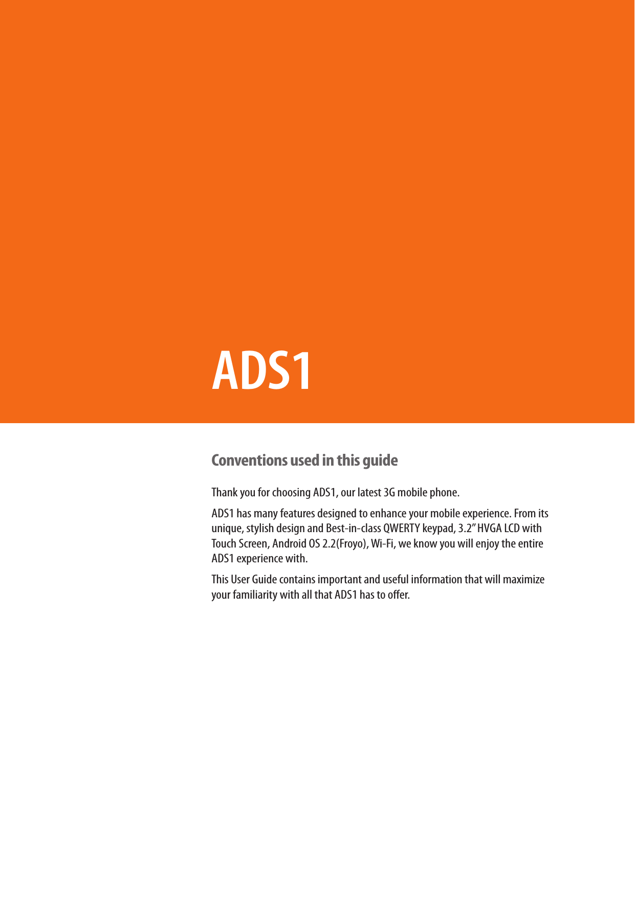 Conventions used in this guideThank you for choosing ADS1, our latest 3G mobile phone. ADS1 has many features designed to enhance your mobile experience. From its unique, stylish design and Best-in-class QWERTY keypad, 3.2” HVGA LCD with Touch Screen, Android OS 2.2(Froyo), Wi-Fi, we know you will enjoy the entire ADS1 experience with. This User Guide contains important and useful information that will maximize your familiarity with all that ADS1 has to oer. ADS1