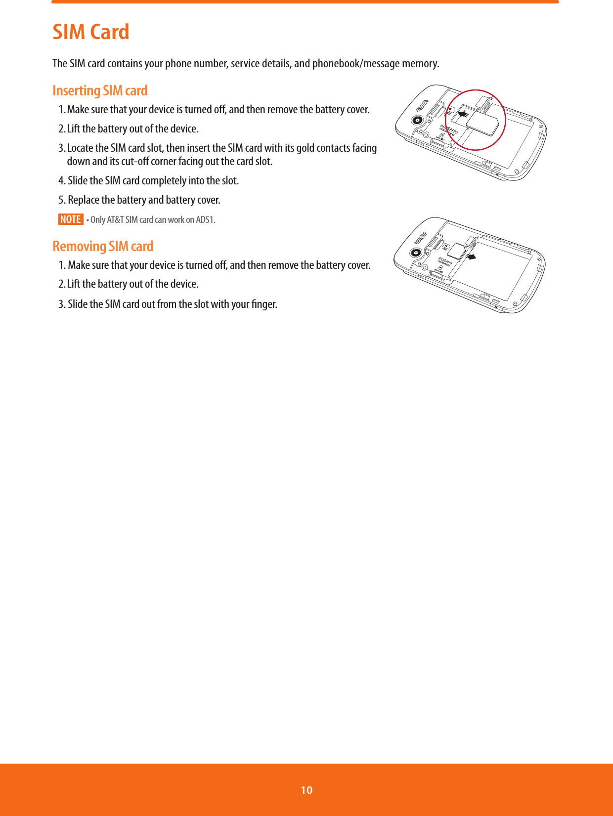 SIM CardThe SIM card contains your phone number, service details, and phonebook/message memory. Inserting SIM card1. Make sure that your device is turned o, and then remove the battery cover. 2. Lift the battery out of the device. 3. Locate the SIM card slot, then insert the SIM card with its gold contacts facing            down and its cut-o corner facing out the card slot.4. Slide the SIM card completely into the slot. 5. Replace the battery and battery cover. NOTE tOnly AT&amp;T SIM card can work on ADS1.                                                                                                              Removing SIM card1. Make sure that your device is turned o, and then remove the battery cover. 2. Lift the battery out of the device.3. Slide the SIM card out from the slot with your nger.                                                      10 