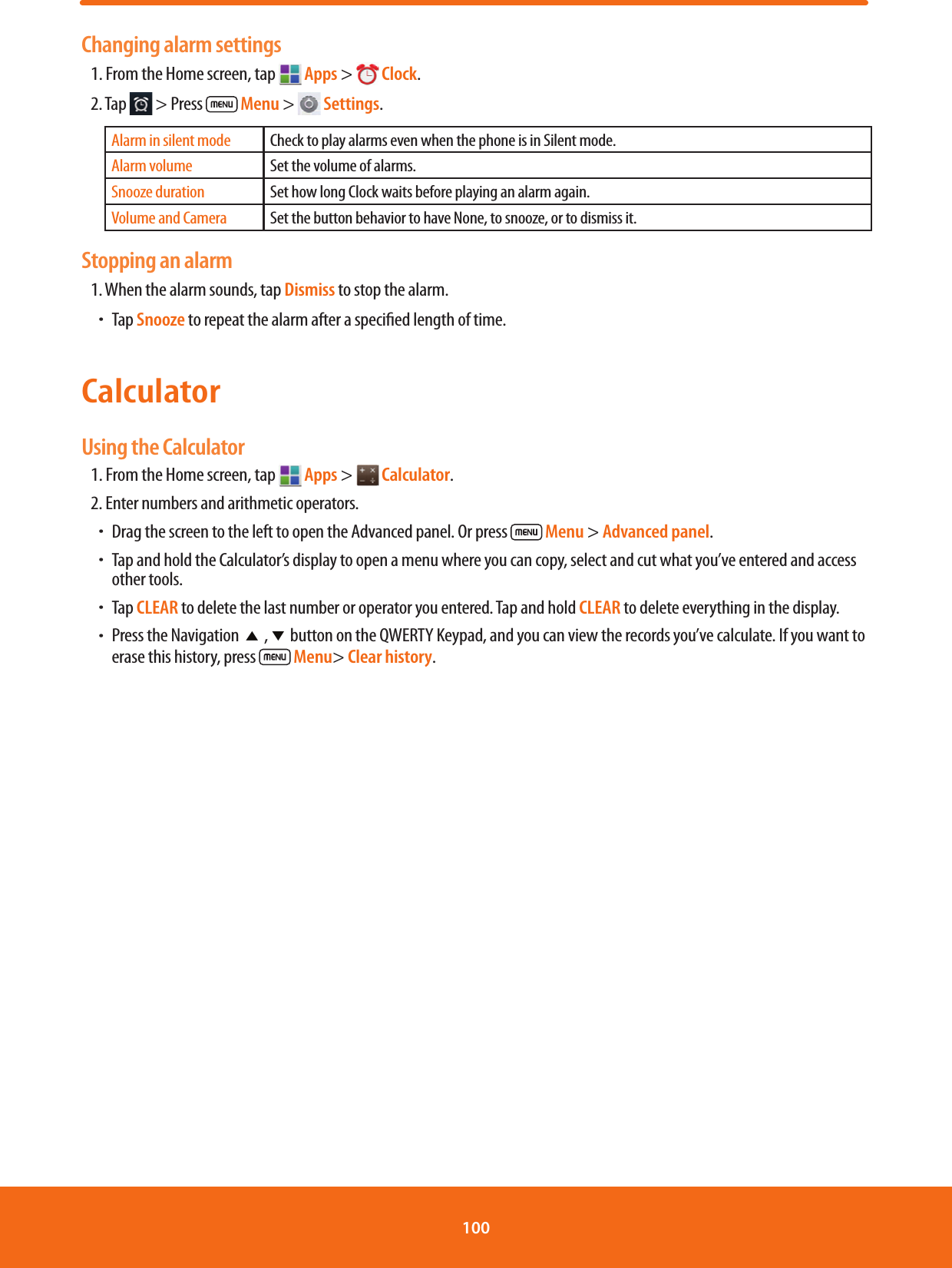 Changing alarm settings1. From the Home screen, tap   Apps &gt;  Clock.2. Tap   &gt; Press   Menu &gt;   Settings.Alarm in silent mode Check to play alarms even when the phone is in Silent mode.Alarm volume Set the volume of alarms.Snooze duration Set how long Clock waits before playing an alarm again.Volume and Camera Set the button behavior to have None, to snooze, or to dismiss it.Stopping an alarm1. When the alarm sounds, tap Dismiss to stop the alarm. ħTap Snooze to repeat the alarm after a specied length of time.Calculator Using the Calculator1. From the Home screen, tap   Apps &gt;  Calculator.2. Enter numbers and arithmetic operators.ħDrag the screen to the left to open the Advanced panel. Or press   Menu &gt; Advanced panel.ħTap and hold the Calculator’s display to open a menu where you can copy, select and cut what you’ve entered and access other tools.ħTap CLEAR to delete the last number or operator you entered. Tap and hold CLEAR to delete everything in the display.ħPress the Navigation ؿ , فbutton on the QWERTY Keypad, and you can view the records you’ve calculate. If you want to erase this history, press   Menu&gt; Clear history.100 