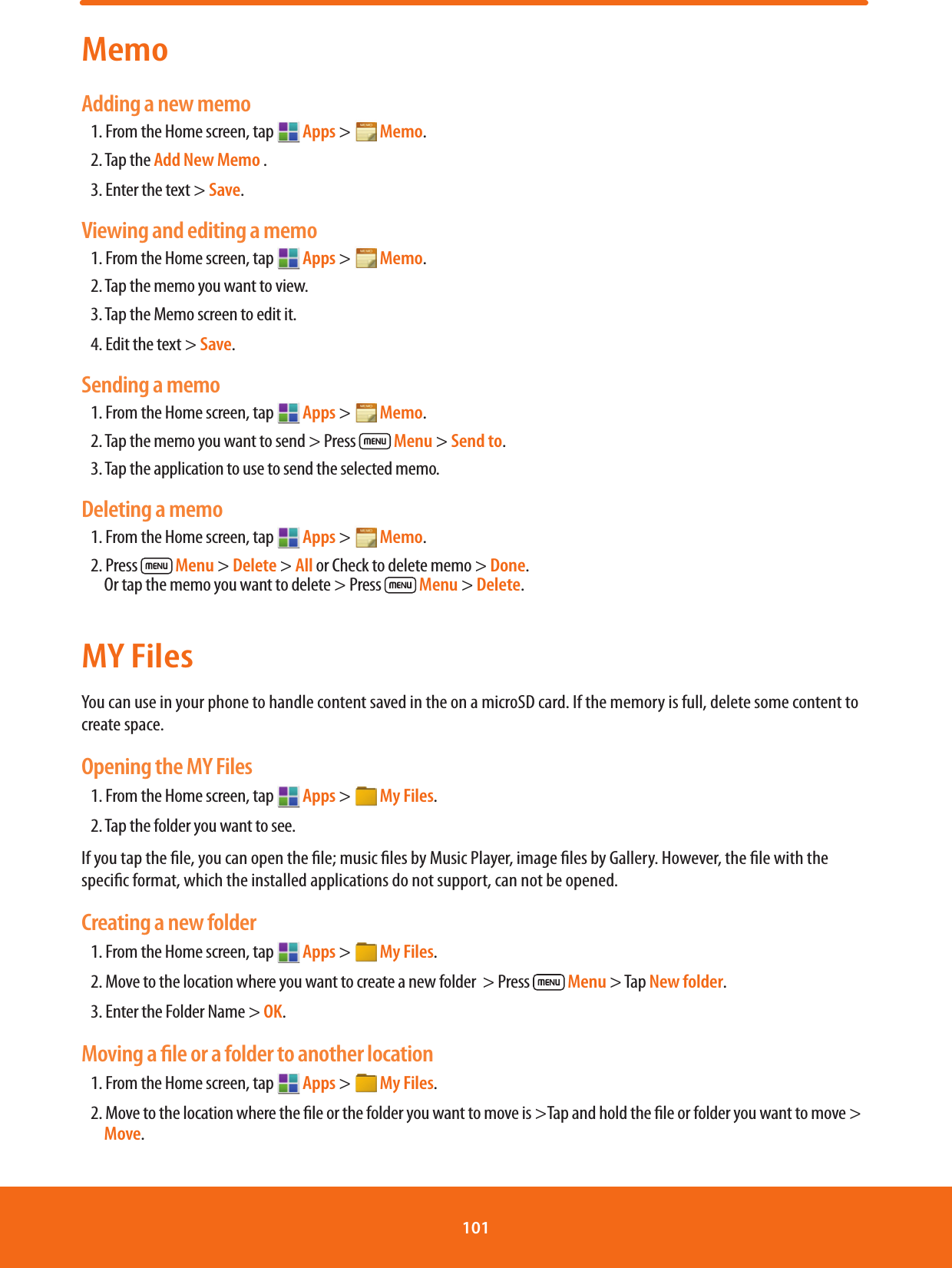 MemoAdding a new memo1. From the Home screen, tap   Apps &gt;  Memo.2. Tap the Add New Memo .3. Enter the text &gt; Save.Viewing and editing a memo1. From the Home screen, tap   Apps &gt;  Memo.2. Tap the memo you want to view.3. Tap the Memo screen to edit it.4. Edit the text &gt; Save.Sending a memo1. From the Home screen, tap   Apps &gt;  Memo.2. Tap the memo you want to send &gt; Press  Menu &gt; Send to.3. Tap the application to use to send the selected memo.Deleting a memo1. From the Home screen, tap   Apps &gt;  Memo.2. Press  Menu &gt; Delete &gt; All or Check to delete memo &gt; Done.       Or tap the memo you want to delete &gt; Press  Menu &gt; Delete.MY FilesYou can use in your phone to handle content saved in the on a microSD card. If the memory is full, delete some content to create space.Opening the MY Files1. From the Home screen, tap   Apps &gt;  My Files.2. Tap the folder you want to see.If you tap the le, you can open the le; music les by Music Player, image les by Gallery. However, the le with the specic format, which the installed applications do not support, can not be opened.Creating a new folder1. From the Home screen, tap   Apps &gt;  My Files.2. Move to the location where you want to create a new folder  &gt; Press  Menu &gt; Tap New folder.3. Enter the Folder Name &gt; OK.Moving a ﬁle or a folder to another location1. From the Home screen, tap   Apps &gt;  My Files.2. Move to the location where the le or the folder you want to move is &gt;Tap and hold the le or folder you want to move &gt; Move.101 