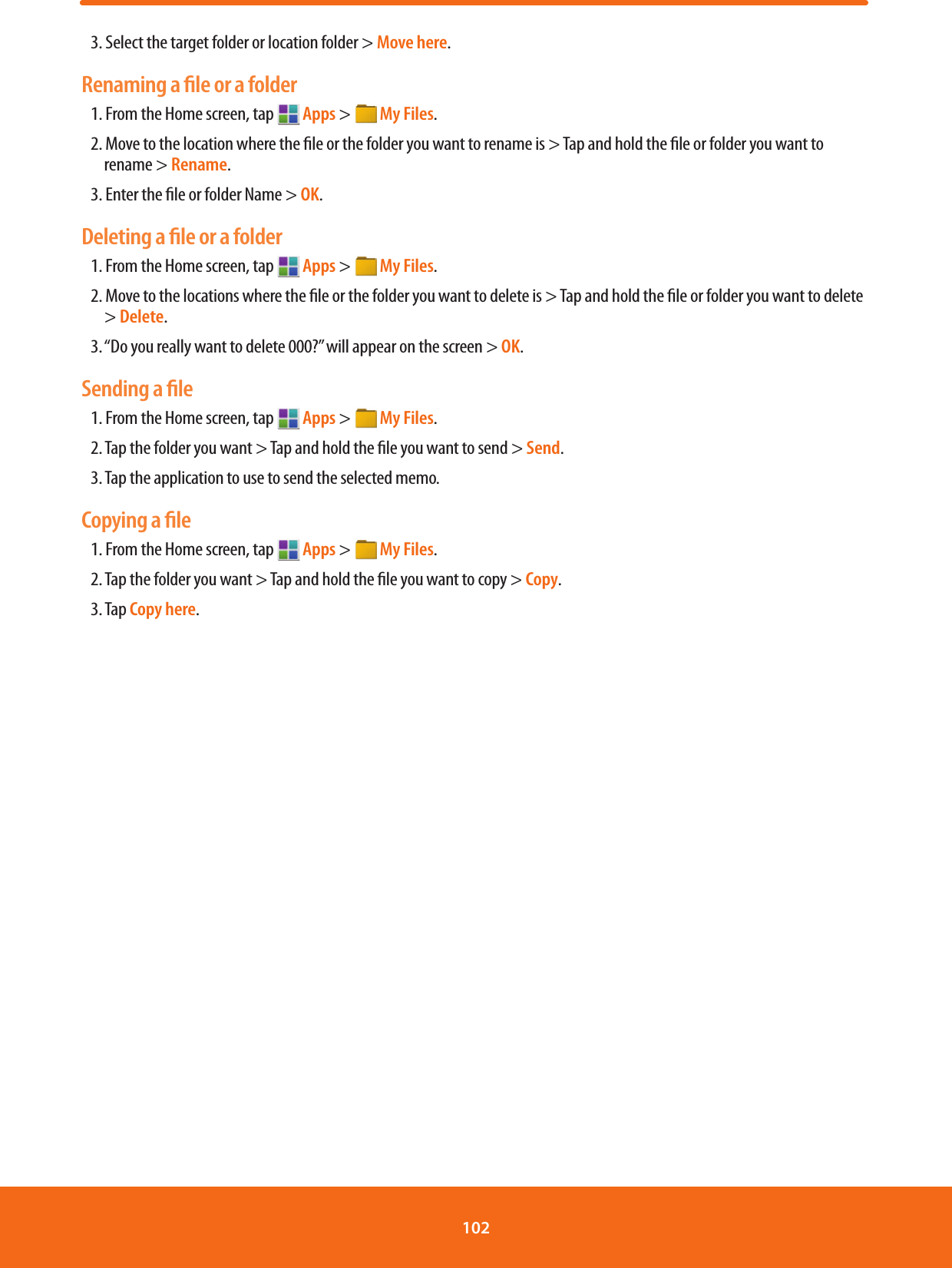 3. Select the target folder or location folder &gt; Move here.Renaming a ﬁle or a folder1. From the Home screen, tap   Apps &gt;  My Files.2. Move to the location where the le or the folder you want to rename is &gt; Tap and hold the le or folder you want to rename &gt; Rename.3. Enter the le or folder Name &gt; OK.Deleting a ﬁle or a folder1. From the Home screen, tap   Apps &gt;  My Files.2. Move to the locations where the le or the folder you want to delete is &gt; Tap and hold the le or folder you want to delete &gt; Delete.3.  “Do you really want to delete 000?” will appear on the screen &gt; OK.Sending a ﬁle1. From the Home screen, tap   Apps &gt;  My Files.2. Tap the folder you want &gt; Tap and hold the le you want to send &gt; Send. 3. Tap the application to use to send the selected memo. Copying a ﬁle1. From the Home screen, tap   Apps &gt;  My Files.2. Tap the folder you want &gt; Tap and hold the le you want to copy &gt; Copy. 3. Tap Copy here.102 