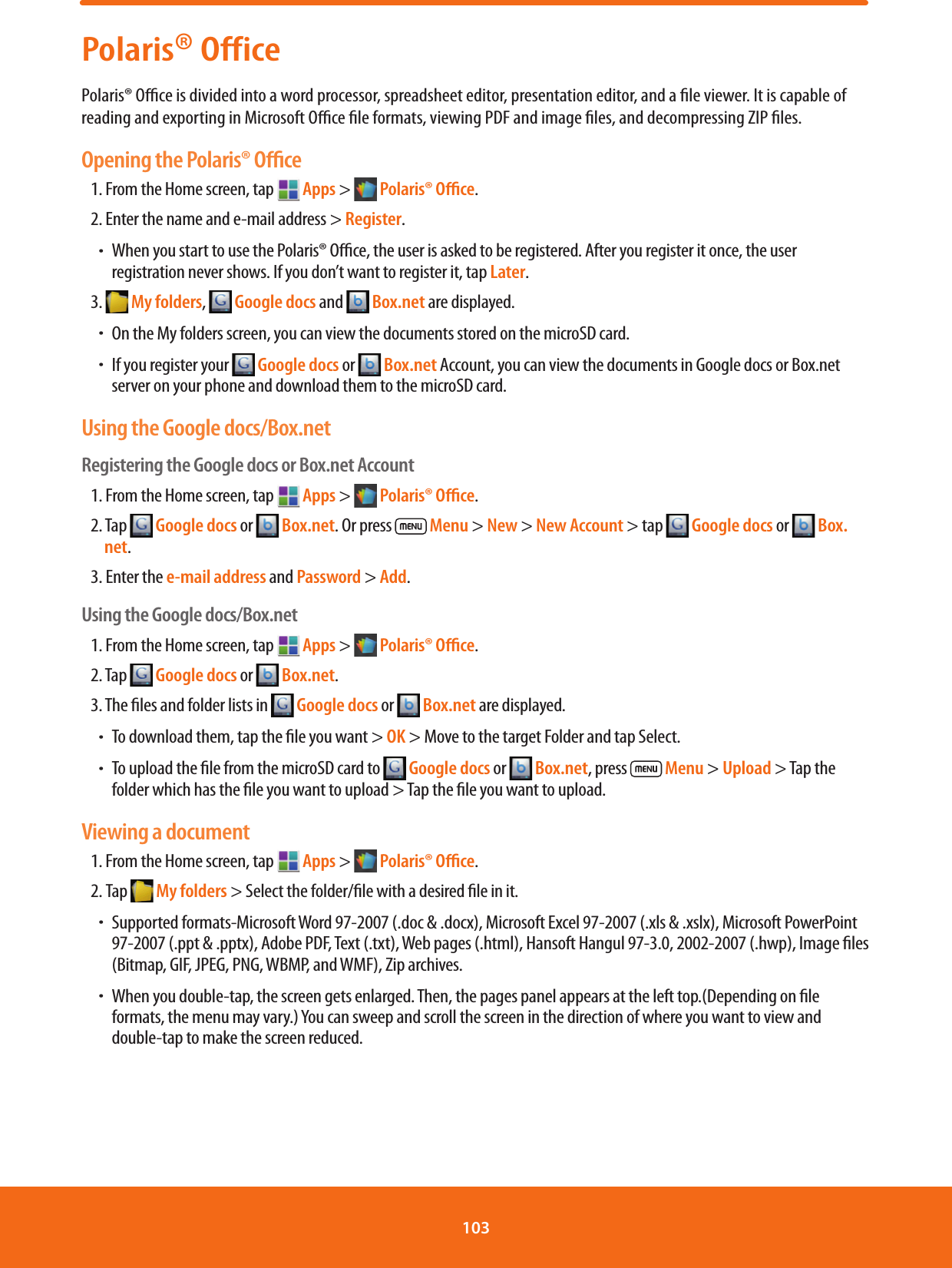 Polaris® OfficePolaris® Oce is divided into a word processor, spreadsheet editor, presentation editor, and a le viewer. It is capable of reading and exporting in Microsoft Oce le formats, viewing PDF and image les, and decompressing ZIP les.Opening the Polaris® Oﬃce1. From the Home screen, tap   Apps &gt;   Polaris® Oﬃce.2. Enter the name and e-mail address &gt; Register.ħWhen you start to use the Polaris® Oce, the user is asked to be registered. After you register it once, the user registration never shows. If you don’t want to register it, tap Later.3.   My folders,   Google docs and   Box.net are displayed.ħOn the My folders screen, you can view the documents stored on the microSD card.ħIf you register your   Google docs or   Box.net Account, you can view the documents in Google docs or Box.net server on your phone and download them to the microSD card.Using the Google docs/Box.netRegistering the Google docs or Box.net Account1. From the Home screen, tap   Apps &gt;   Polaris® Oﬃce.2. Tap   Google docs or   Box.net. Or press   Menu &gt; New &gt; New Account &gt; tap   Google docs or   Box.net. 3. Enter the e-mail address and Password &gt; Add.Using the Google docs/Box.net1. From the Home screen, tap   Apps &gt;   Polaris® Oﬃce.2. Tap   Google docs or   Box.net.3. The les and folder lists in   Google docs or   Box.net are displayed.ħTo download them, tap the le you want &gt; OK &gt; Move to the target Folder and tap Select.ħTo upload the le from the microSD card to   Google docs or   Box.net, press  Menu &gt; Upload &gt; Tap the folder which has the le you want to upload &gt; Tap the le you want to upload.Viewing a document1. From the Home screen, tap   Apps &gt;   Polaris® Oﬃce.2. Tap  My folders &gt; Select the folder/le with a desired le in it.     ħSupported formats-Microsoft Word 97-2007 (.doc &amp; .docx), Microsoft Excel 97-2007 (.xls &amp; .xslx), Microsoft PowerPoint 97-2007 (.ppt &amp; .pptx), Adobe PDF, Text (.txt), Web pages (.html), Hansoft Hangul 97-3.0, 2002-2007 (.hwp), Image les (Bitmap, GIF, JPEG, PNG, WBMP, and WMF), Zip archives.ħWhen you double-tap, the screen gets enlarged. Then, the pages panel appears at the left top.(Depending on le formats, the menu may vary.) You can sweep and scroll the screen in the direction of where you want to view and double-tap to make the screen reduced.103 