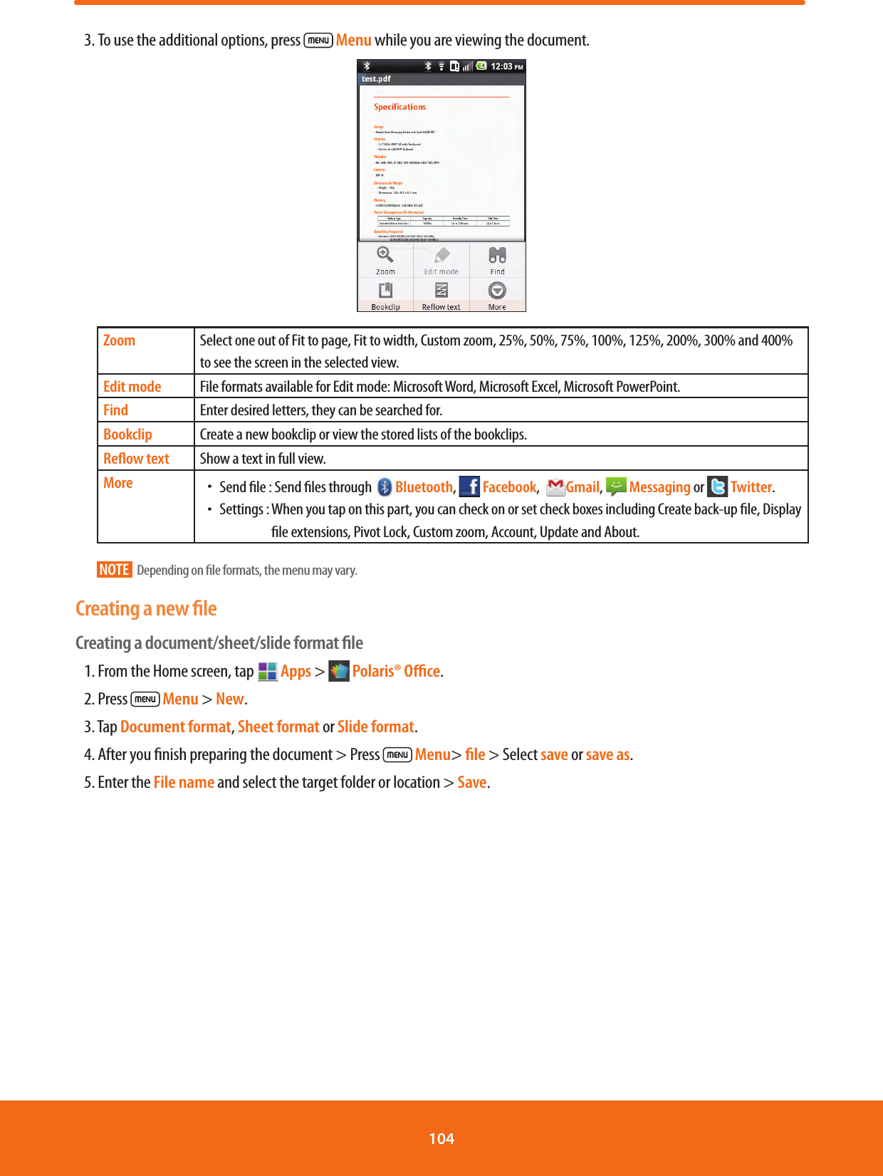 3. To use the additional options, press   Menu while you are viewing the document.  Zoom Select one out of Fit to page, Fit to width, Custom zoom, 25%, 50%, 75%, 100%, 125%, 200%, 300% and 400% to see the screen in the selected view.Edit mode File formats available for Edit mode: Microsoft Word, Microsoft Excel, Microsoft PowerPoint.Find Enter desired letters, they can be searched for.Bookclip Create a new bookclip or view the stored lists of the bookclips.Reﬂow text Show a text in full view.More ħSend le :  Send les through  Bluetooth,   Facebook,  Gmail,  Messaging or   Twitter.ħSettings :  When you tap on this part, you can check on or set check boxes including Create back-up le, Display le extensions, Pivot Lock, Custom zoom, Account, Update and About.NOTE   Depending on le formats, the menu may vary.Creating a new ﬁleCreating a document/sheet/slide format ﬁle1. From the Home screen, tap   Apps &gt;   Polaris® Oﬃce.2. Press  Menu &gt; New.3. Tap Document format, Sheet format or Slide format.4. After you nish preparing the document &gt; Press  Menu&gt; ﬁle &gt; Select save or save as.5. Enter the File name and select the target folder or location &gt; Save.104 