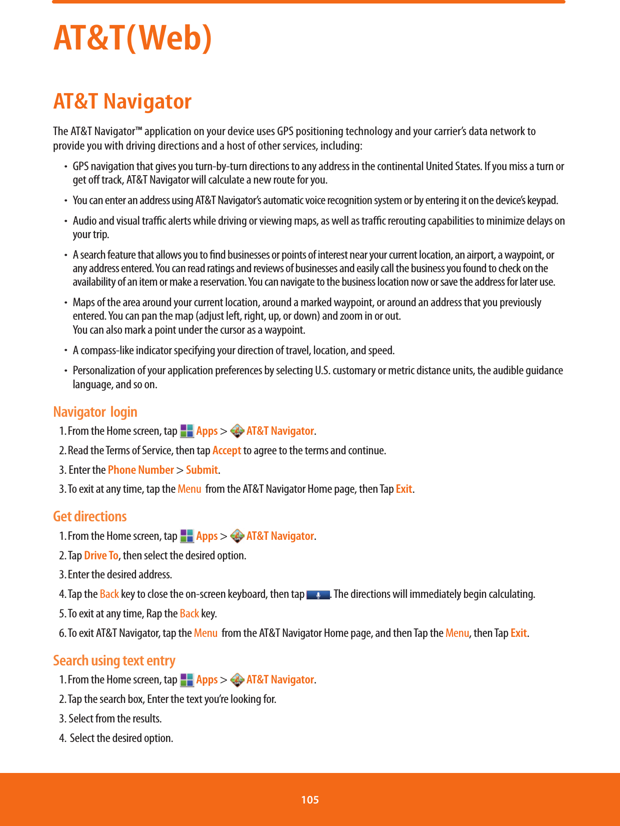 AT&amp;T(Web)AT&amp;T NavigatorThe AT&amp;T Navigator™ application on your device uses GPS positioning technology and your carrier’s data network to provide you with driving directions and a host of other services, including:ħ GPS navigation that gives you turn-by-turn directions to any address in the continental United States. If you miss a turn or get o track, AT&amp;T Navigator will calculate a new route for you. ħYou can enter an address using AT&amp;T Navigator’s automatic voice recognition system or by entering it on the device’s keypad. ħ Audio and visual trac alerts while driving or viewing maps, as well as trac rerouting capabilities to minimize delays on your trip. ħA search feature that allows you to nd businesses or points of interest near your current location, an airport, a waypoint, or any address entered. You can read ratings and reviews of businesses and easily call the business you found to check on the availability of an item or make a reservation. You can navigate to the business location now or save the address for later use. ħ Maps of the area around your current location, around a marked waypoint, or around an address that you previously entered. You can pan the map (adjust left, right, up, or down) and zoom in or out.         You can also mark a point under the cursor as a waypoint. ħA compass-like indicator specifying your direction of travel, location, and speed. ħ Personalization of your application preferences by selecting U.S. customary or metric distance units, the audible guidance language, and so on. Navigator  login1. From the Home screen, tap   Apps &gt;  AT&amp;T Navigator. 2. Read the Terms of Service, then tap Accept to agree to the terms and continue. 3. Enter the Phone Number &gt; Submit.3. To exit at any time, tap the Menu  from the AT&amp;T Navigator Home page, then Tap Exit.  Get directions1. From the Home screen, tap   Apps &gt;  AT&amp;T Navigator. 2. Tap  Drive To, then select the desired option. 3. Enter the desired address. 4. Tap  the Back key to close the on-screen keyboard, then tap  . The directions will immediately begin calculating. 5. To exit at any time, Rap the Back key.6. To exit AT&amp;T Navigator, tap the Menu  from the AT&amp;T Navigator Home page, and then Tap the Menu, then Tap Exit. Search using text entry1. From the Home screen, tap   Apps &gt;  AT&amp;T Navigator. 2. Tap the search box, Enter the text you’re looking for.3. Select from the results.4.  Select the desired option.  105 
