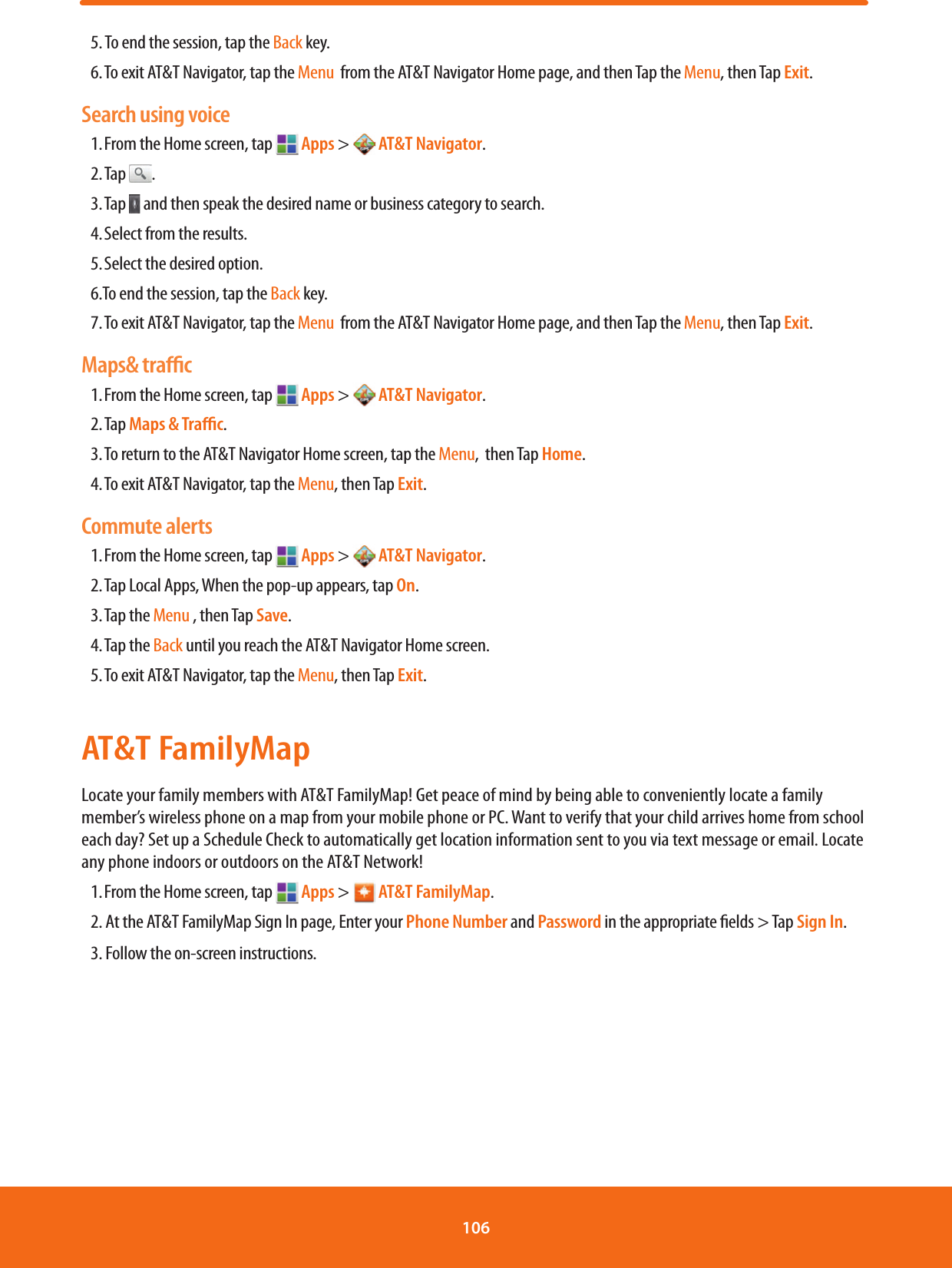 5. To end the session, tap the Back key. 6. To exit AT&amp;T Navigator, tap the Menu  from the AT&amp;T Navigator Home page, and then Tap the Menu, then Tap Exit. Search using voice1. From the Home screen, tap   Apps &gt;  AT&amp;T Navigator.2. Tap  .3. Tap   and then speak the desired name or business category to search. 4. Select from the results.  5. Select the desired option. 6.To end the session, tap the Back key. 7. To exit AT&amp;T Navigator, tap the Menu  from the AT&amp;T Navigator Home page, and then Tap the Menu, then Tap Exit. Maps&amp; traﬃc1. From the Home screen, tap   Apps &gt;  AT&amp;T Navigator. 2. Tap  Maps &amp; Traﬃc. 3. To return to the AT&amp;T Navigator Home screen, tap the Menu,  then Tap Home. 4. To exit AT&amp;T Navigator, tap the Menu, then Tap Exit. Commute alerts1. From the Home screen, tap   Apps &gt;  AT&amp;T Navigator. 2. Tap Local Apps, When the pop-up appears, tap On. 3. Tap  the Menu , then Tap Save. 4. Tap  the Back until you reach the AT&amp;T Navigator Home screen. 5. To exit AT&amp;T Navigator, tap the Menu, then Tap Exit. AT&amp;T FamilyMapLocate your family members with AT&amp;T FamilyMap! Get peace of mind by being able to conveniently locate a family member’s wireless phone on a map from your mobile phone or PC. Want to verify that your child arrives home from school each day? Set up a Schedule Check to automatically get location information sent to you via text message or email. Locate any phone indoors or outdoors on the AT&amp;T Network!1. From the Home screen, tap   Apps &gt;  AT&amp;T FamilyMap.2. At the AT&amp;T FamilyMap Sign In page, Enter your Phone Number and Password in the appropriate elds &gt; Tap Sign In.3. Follow the on-screen instructions.106 