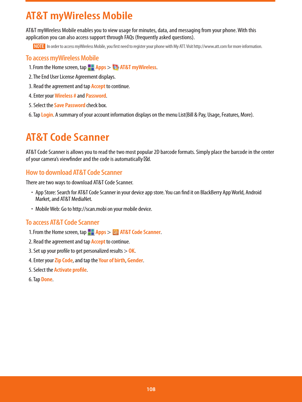 AT&amp;T myWireless MobileAT&amp;T myWireless Mobile enables you to view usage for minutes, data, and messaging from your phone. With this application you can also access support through FAQs (frequently asked questions).NOTE   In order to access myWireless Mobile, you rst need to register your phone with My ATT. Visit http://www.att.com for more information.To access myWireless Mobile1. From the Home screen, tap   Apps &gt;  AT&amp;T myWireless.      2. The End User License Agreement displays.3. Read the agreement and tap Accept to continue.4. Enter your Wireless # and Password.5. Select the Save Password check box.6. Tap Login. A summary of your account information displays on the menu List(Bill &amp; Pay, Usage, Features, More).AT&amp;T Code ScannerAT&amp;T Code Scanner is allows you to read the two most popular 2D barcode formats. Simply place the barcode in the center of your camera’s viewnder and the code is automatically d. How to download AT&amp;T Code ScannerThere are two ways to download AT&amp;T Code Scanner. ħ App Store: Search for AT&amp;T Code Scanner in your device app store. You can nd it on BlackBerry App World, Android Market, and AT&amp;T MediaNet.ħMobile Web: Go to http://scan.mobi on your mobile device.To access AT&amp;T Code Scanner1. From the Home screen, tap   Apps &gt;  AT&amp;T Code Scanner.2. Read the agreement and tap Accept to continue.3. Set up your prole to get personalized results &gt; OK.4. Enter your Zip Code, and tap the Your of birth, Gender.5. Select the Activate proﬁle.6. Tap Done.108 