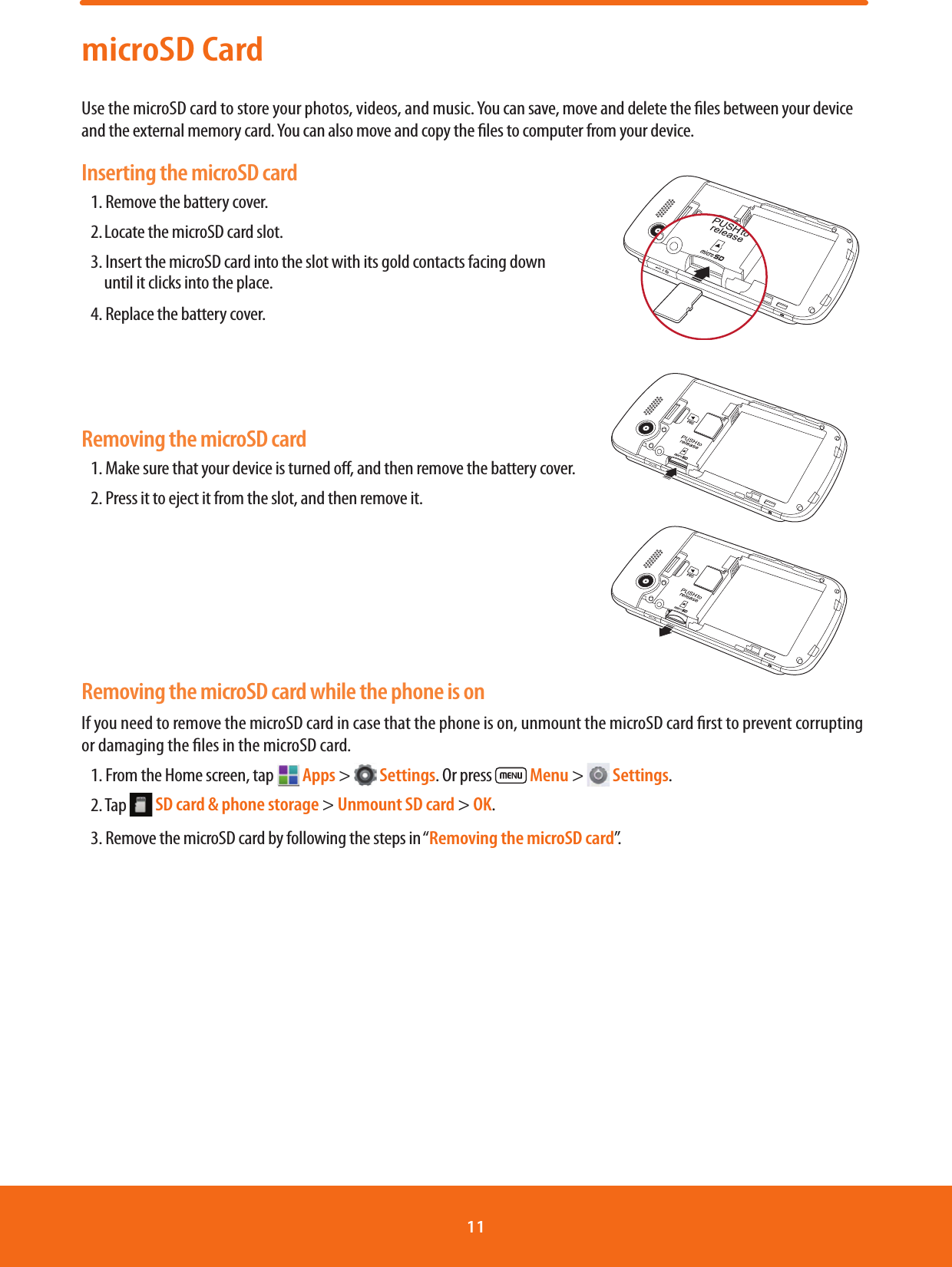 microSD CardUse the microSD card to store your photos, videos, and music. You can save, move and delete the les between your device and the external memory card. You can also move and copy the les to computer from your device.Inserting the microSD card1. Remove the battery cover.2. Locate the microSD card slot.3. Insert the microSD card into the slot with its gold contacts facing down            until it clicks into the place.4. Replace the battery cover.                                                                                                             Removing the microSD card1. Make sure that your device is turned o, and then remove the battery cover.2. Press it to eject it from the slot, and then remove it.                                                                                                                                                                                                                                     Removing the microSD card while the phone is onIf you need to remove the microSD card in case that the phone is on, unmount the microSD card rst to prevent corrupting or damaging the les in the microSD card.1. From the Home screen, tap   Apps &gt;   Settings. Or press   Menu &gt;   Settings.2. Tap   SD card &amp; phone storage &gt; Unmount SD card &gt; OK.3. Remove the microSD card by following the steps in “Removing the microSD card”.11 