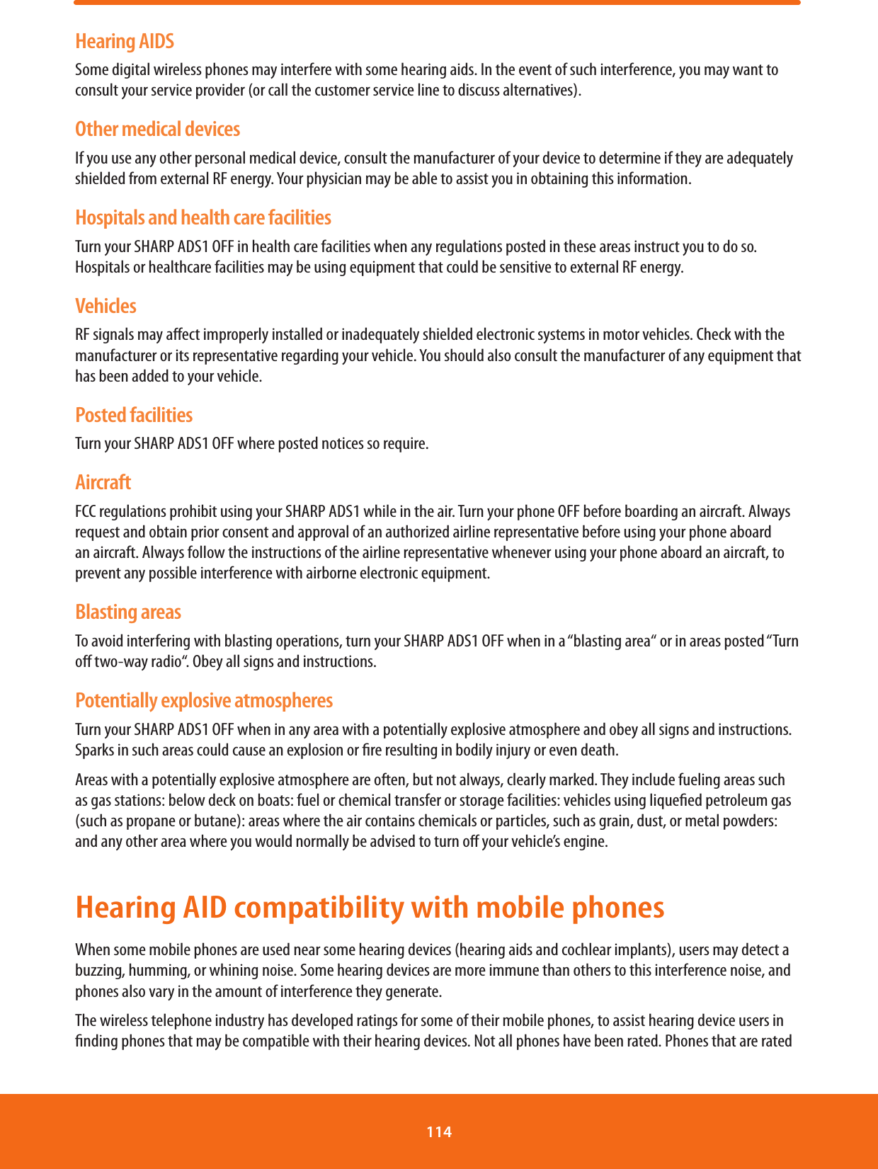 Hearing AIDSSome digital wireless phones may interfere with some hearing aids. In the event of such interference, you may want to consult your service provider (or call the customer service line to discuss alternatives).Other medical devicesIf you use any other personal medical device, consult the manufacturer of your device to determine if they are adequately shielded from external RF energy. Your physician may be able to assist you in obtaining this information.Hospitals and health care facilitiesTurn your SHARP ADS1 OFF in health care facilities when any regulations posted in these areas instruct you to do so. Hospitals or healthcare facilities may be using equipment that could be sensitive to external RF energy.VehiclesRF signals may aect improperly installed or inadequately shielded electronic systems in motor vehicles. Check with the manufacturer or its representative regarding your vehicle. You should also consult the manufacturer of any equipment that has been added to your vehicle.Posted facilitiesTurn your SHARP ADS1 OFF where posted notices so require.AircraftFCC regulations prohibit using your SHARP ADS1 while in the air. Turn your phone OFF before boarding an aircraft. Always request and obtain prior consent and approval of an authorized airline representative before using your phone aboard an aircraft. Always follow the instructions of the airline representative whenever using your phone aboard an aircraft, to prevent any possible interference with airborne electronic equipment.Blasting areasTo avoid interfering with blasting operations, turn your SHARP ADS1 OFF when in a “blasting area“ or in areas posted “Turn o two-way radio“. Obey all signs and instructions.Potentially explosive atmospheresTurn your SHARP ADS1 OFF when in any area with a potentially explosive atmosphere and obey all signs and instructions. Sparks in such areas could cause an explosion or re resulting in bodily injury or even death.Areas with a potentially explosive atmosphere are often, but not always, clearly marked. They include fueling areas such as gas stations: below deck on boats: fuel or chemical transfer or storage facilities: vehicles using liqueed petroleum gas (such as propane or butane): areas where the air contains chemicals or particles, such as grain, dust, or metal powders: and any other area where you would normally be advised to turn o your vehicle’s engine.Hearing AID compatibility with mobile phonesWhen some mobile phones are used near some hearing devices (hearing aids and cochlear implants), users may detect a buzzing, humming, or whining noise. Some hearing devices are more immune than others to this interference noise, and phones also vary in the amount of interference they generate.The wireless telephone industry has developed ratings for some of their mobile phones, to assist hearing device users in nding phones that may be compatible with their hearing devices. Not all phones have been rated. Phones that are rated 114 