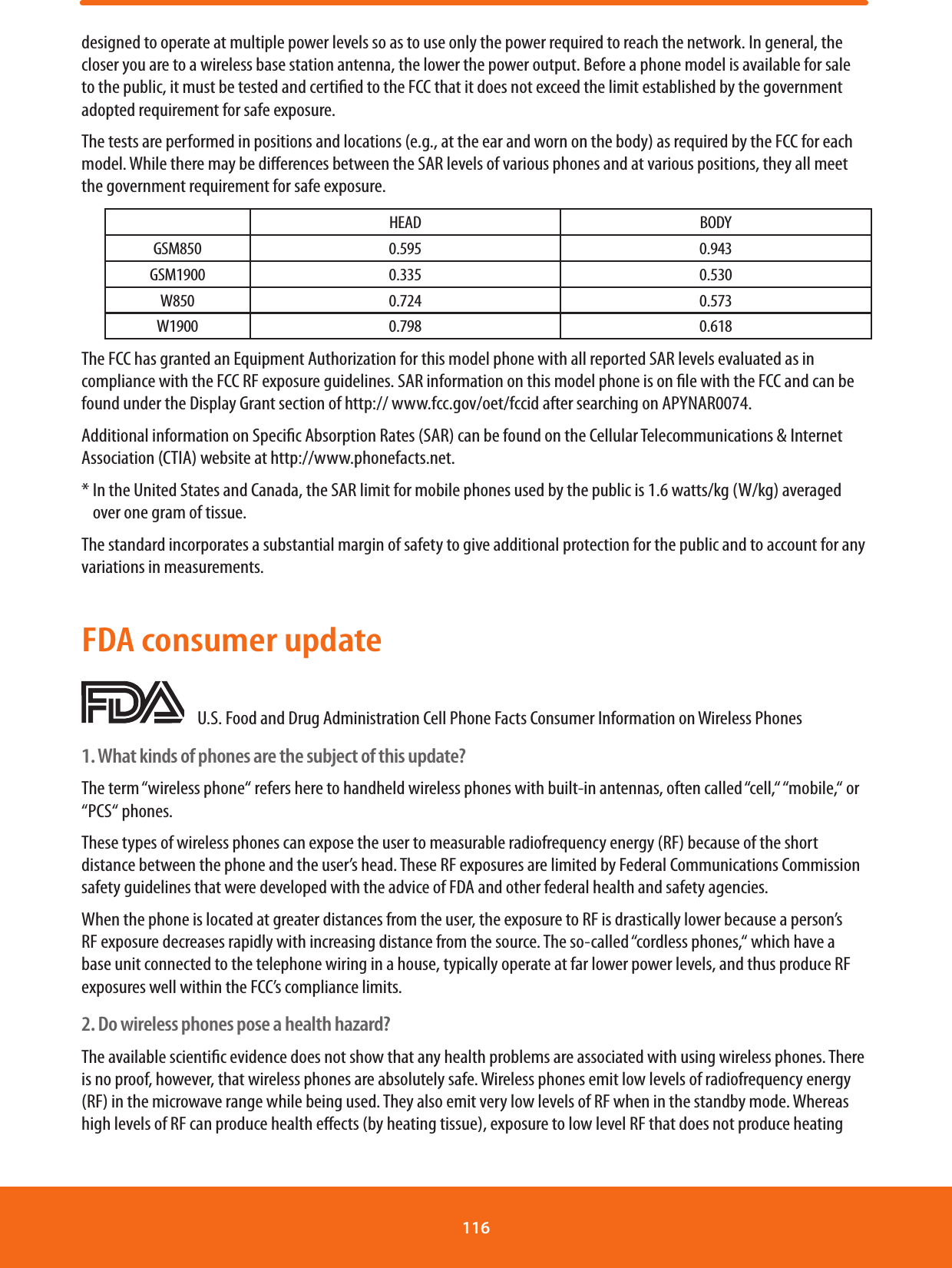 designed to operate at multiple power levels so as to use only the power required to reach the network. In general, the closer you are to a wireless base station antenna, the lower the power output. Before a phone model is available for sale to the public, it must be tested and certied to the FCC that it does not exceed the limit established by the government adopted requirement for safe exposure.The tests are performed in positions and locations (e.g., at the ear and worn on the body) as required by the FCC for each model. While there may be dierences between the SAR levels of various phones and at various positions, they all meet the government requirement for safe exposure.HEAD BODYGSM850 0.595 0.943GSM1900 0.335 0.530W850 0.724 0.573W1900 0.798 0.618The FCC has granted an Equipment Authorization for this model phone with all reported SAR levels evaluated as in compliance with the FCC RF exposure guidelines. SAR information on this model phone is on le with the FCC and can be found under the Display Grant section of http:// www.fcc.gov/oet/fccid after searching on APYNAR0074.Additional information on Specic Absorption Rates (SAR) can be found on the Cellular Telecommunications &amp; Internet Association (CTIA) website at http://www.phonefacts.net.*  In the United States and Canada, the SAR limit for mobile phones used by the public is 1.6 watts/kg (W/kg) averaged over one gram of tissue.The standard incorporates a substantial margin of safety to give additional protection for the public and to account for any variations in measurements.FDA consumer update    U.S. Food and Drug Administration Cell Phone Facts Consumer Information on Wireless Phones1. What kinds of phones are the subject of this update?The term “wireless phone“ refers here to handheld wireless phones with built-in antennas, often called “cell,“ “mobile,“ or “PCS“ phones.These types of wireless phones can expose the user to measurable radiofrequency energy (RF) because of the short distance between the phone and the user’s head. These RF exposures are limited by Federal Communications Commission safety guidelines that were developed with the advice of FDA and other federal health and safety agencies.When the phone is located at greater distances from the user, the exposure to RF is drastically lower because a person’s RF exposure decreases rapidly with increasing distance from the source. The so-called “cordless phones,“ which have a base unit connected to the telephone wiring in a house, typically operate at far lower power levels, and thus produce RF exposures well within the FCC’s compliance limits.2. Do wireless phones pose a health hazard?The available scientic evidence does not show that any health problems are associated with using wireless phones. There is no proof, however, that wireless phones are absolutely safe. Wireless phones emit low levels of radiofrequency energy (RF) in the microwave range while being used. They also emit very low levels of RF when in the standby mode. Whereas high levels of RF can produce health eects (by heating tissue), exposure to low level RF that does not produce heating 116 