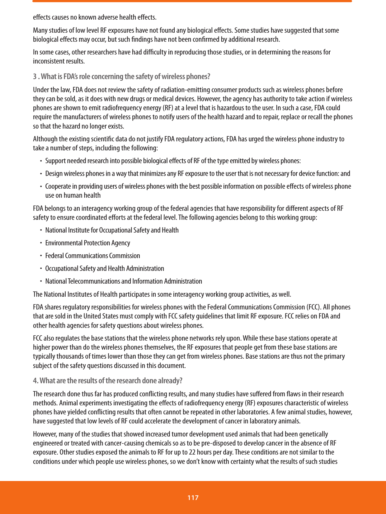 eects causes no known adverse health eects.Many studies of low level RF exposures have not found any biological eects. Some studies have suggested that some biological eects may occur, but such ndings have not been conrmed by additional research.In some cases, other researchers have had diculty in reproducing those studies, or in determining the reasons for inconsistent results.3 . What is FDA’s role concerning the safety of wireless phones?Under the law, FDA does not review the safety of radiation-emitting consumer products such as wireless phones before they can be sold, as it does with new drugs or medical devices. However, the agency has authority to take action if wireless phones are shown to emit radiofrequency energy (RF) at a level that is hazardous to the user. In such a case, FDA could require the manufacturers of wireless phones to notify users of the health hazard and to repair, replace or recall the phones so that the hazard no longer exists.Although the existing scientic data do not justify FDA regulatory actions, FDA has urged the wireless phone industry to take a number of steps, including the following:ħSupport needed research into possible biological eects of RF of the type emitted by wireless phones:ħDesign wireless phones in a way that minimizes any RF exposure to the user that is not necessary for device function: andħCooperate in providing users of wireless phones with the best possible information on possible eects of wireless phone use on human healthFDA belongs to an interagency working group of the federal agencies that have responsibility for dierent aspects of RF safety to ensure coordinated eorts at the federal level. The following agencies belong to this working group:ħNational Institute for Occupational Safety and HealthħEnvironmental Protection AgencyħFederal Communications CommissionħOccupational Safety and Health AdministrationħNational Telecommunications and Information AdministrationThe National Institutes of Health participates in some interagency working group activities, as well.FDA shares regulatory responsibilities for wireless phones with the Federal Communications Commission (FCC). All phones that are sold in the United States must comply with FCC safety guidelines that limit RF exposure. FCC relies on FDA and other health agencies for safety questions about wireless phones.FCC also regulates the base stations that the wireless phone networks rely upon. While these base stations operate at higher power than do the wireless phones themselves, the RF exposures that people get from these base stations are typically thousands of times lower than those they can get from wireless phones. Base stations are thus not the primary subject of the safety questions discussed in this document.4. What are the results of the research done already?The research done thus far has produced conicting results, and many studies have suered from aws in their research methods. Animal experiments investigating the eects of radiofrequency energy (RF) exposures characteristic of wireless phones have yielded conicting results that often cannot be repeated in other laboratories. A few animal studies, however, have suggested that low levels of RF could accelerate the development of cancer in laboratory animals.However, many of the studies that showed increased tumor development used animals that had been genetically engineered or treated with cancer-causing chemicals so as to be pre-disposed to develop cancer in the absence of RF exposure. Other studies exposed the animals to RF for up to 22 hours per day. These conditions are not similar to the conditions under which people use wireless phones, so we don’t know with certainty what the results of such studies 117 