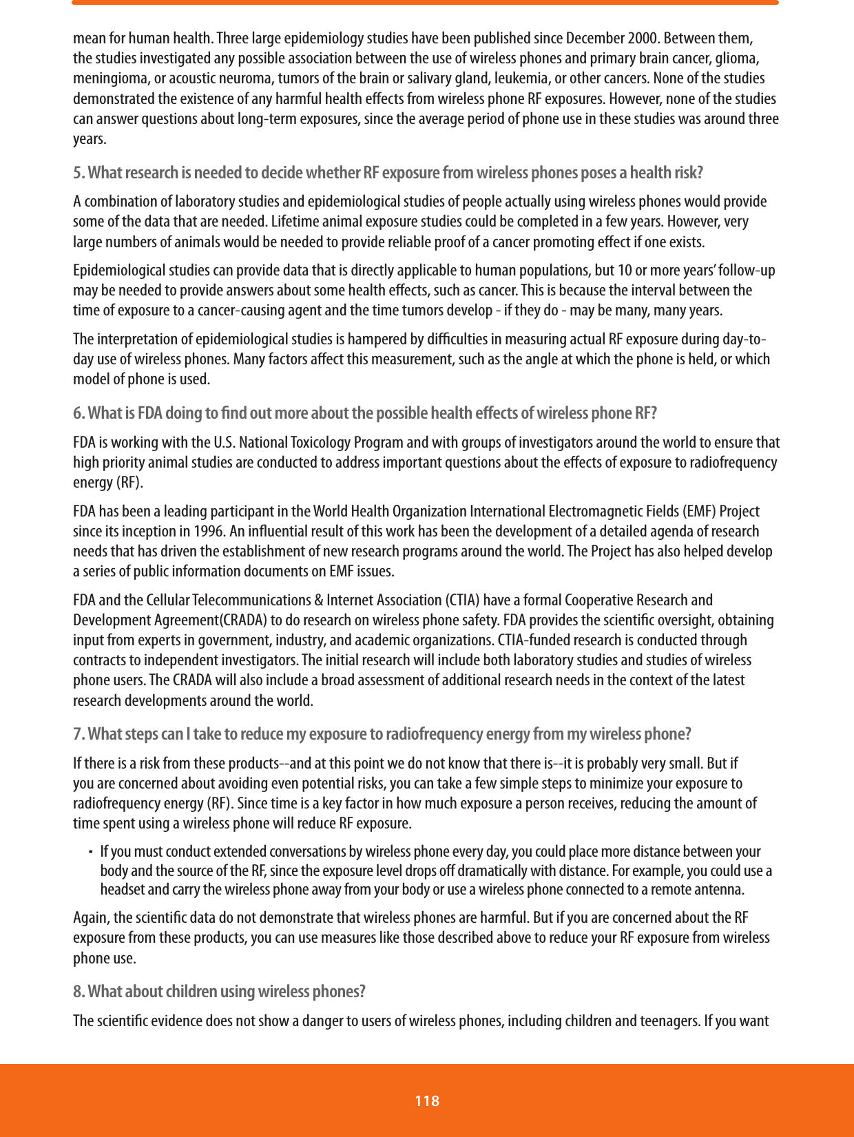 mean for human health. Three large epidemiology studies have been published since December 2000. Between them, the studies investigated any possible association between the use of wireless phones and primary brain cancer, glioma, meningioma, or acoustic neuroma, tumors of the brain or salivary gland, leukemia, or other cancers. None of the studies demonstrated the existence of any harmful health eects from wireless phone RF exposures. However, none of the studies can answer questions about long-term exposures, since the average period of phone use in these studies was around three years.5. What research is needed to decide whether RF exposure from wireless phones poses a health risk?A combination of laboratory studies and epidemiological studies of people actually using wireless phones would provide some of the data that are needed. Lifetime animal exposure studies could be completed in a few years. However, very large numbers of animals would be needed to provide reliable proof of a cancer promoting eect if one exists.Epidemiological studies can provide data that is directly applicable to human populations, but 10 or more years’ follow-up may be needed to provide answers about some health eects, such as cancer. This is because the interval between the time of exposure to a cancer-causing agent and the time tumors develop - if they do - may be many, many years.The interpretation of epidemiological studies is hampered by diculties in measuring actual RF exposure during day-to-day use of wireless phones. Many factors aect this measurement, such as the angle at which the phone is held, or which model of phone is used.6. What is FDA doing to ﬁnd out more about the possible health eﬀects of wireless phone RF?FDA is working with the U.S. National Toxicology Program and with groups of investigators around the world to ensure that high priority animal studies are conducted to address important questions about the eects of exposure to radiofrequency energy (RF).FDA has been a leading participant in the World Health Organization International Electromagnetic Fields (EMF) Project since its inception in 1996. An inuential result of this work has been the development of a detailed agenda of research needs that has driven the establishment of new research programs around the world. The Project has also helped develop a series of public information documents on EMF issues.FDA and the Cellular Telecommunications &amp; Internet Association (CTIA) have a formal Cooperative Research and Development Agreement(CRADA) to do research on wireless phone safety. FDA provides the scientic oversight, obtaining input from experts in government, industry, and academic organizations. CTIA-funded research is conducted through contracts to independent investigators. The initial research will include both laboratory studies and studies of wireless phone users. The CRADA will also include a broad assessment of additional research needs in the context of the latest research developments around the world.7. What steps can I take to reduce my exposure to radiofrequency energy from my wireless phone?If there is a risk from these products--and at this point we do not know that there is--it is probably very small. But if you are concerned about avoiding even potential risks, you can take a few simple steps to minimize your exposure to radiofrequency energy (RF). Since time is a key factor in how much exposure a person receives, reducing the amount of time spent using a wireless phone will reduce RF exposure.ħIf you must conduct extended conversations by wireless phone every day, you could place more distance between your body and the source of the RF, since the exposure level drops o dramatically with distance. For example, you could use a headset and carry the wireless phone away from your body or use a wireless phone connected to a remote antenna.Again, the scientic data do not demonstrate that wireless phones are harmful. But if you are concerned about the RF exposure from these products, you can use measures like those described above to reduce your RF exposure from wireless phone use.8. What about children using wireless phones?The scientic evidence does not show a danger to users of wireless phones, including children and teenagers. If you want 118 