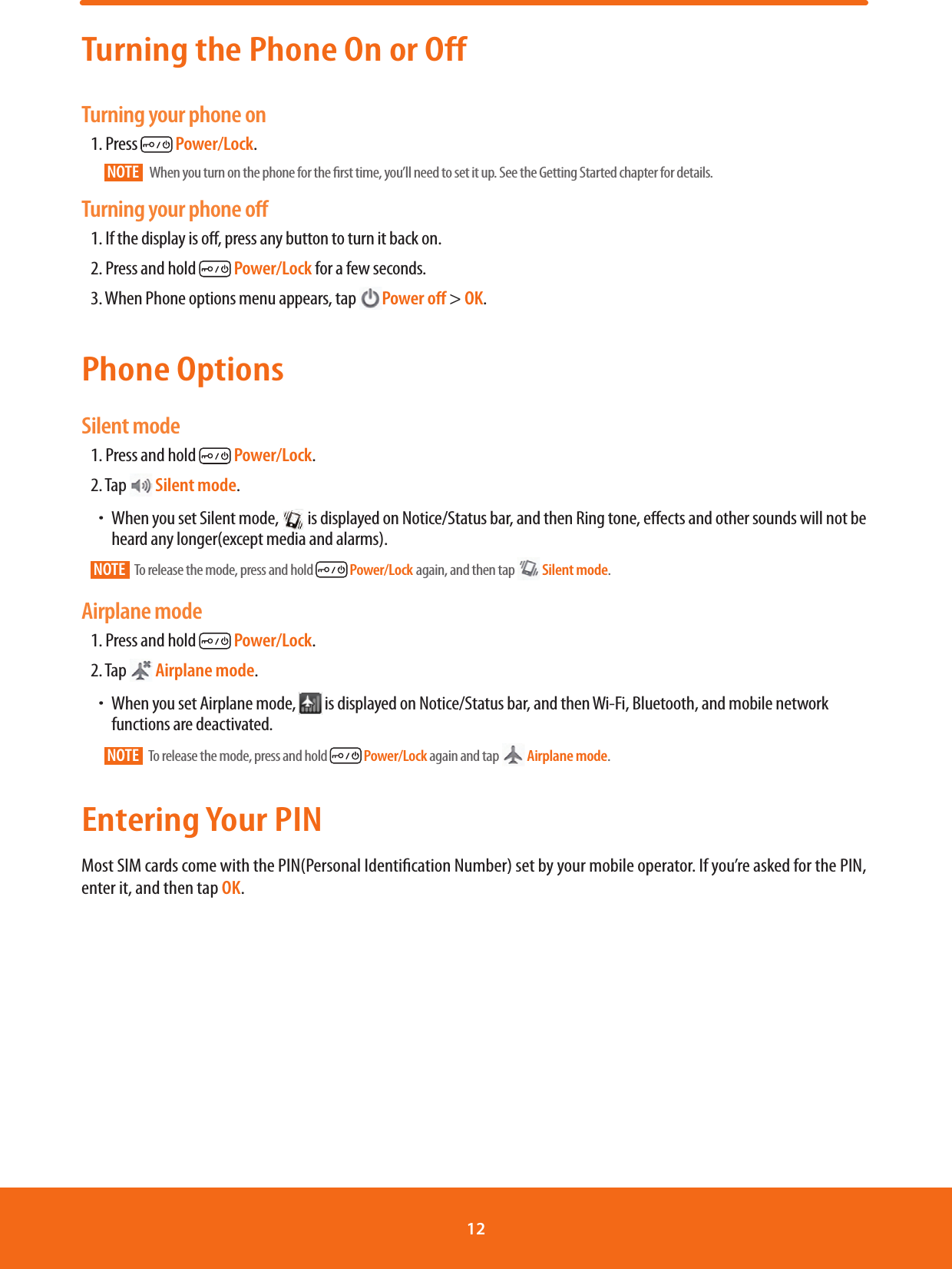 Turning the Phone On or OffTurning your phone on1. Press   Power/Lock.NOTE    When you turn on the phone for the rst time, you’ll need to set it up. See the Getting Started chapter for details.Turning your phone oﬀ1. If the display is o, press any button to turn it back on.2. Press and hold   Power/Lock for a few seconds.3. When Phone options menu appears, tap  Power oﬀ &gt; OK.Phone OptionsSilent mode1. Press and hold   Power/Lock.2. Tap   Silent mode.ħWhen you set Silent mode,   is displayed on Notice/Status bar, and then Ring tone, eects and other sounds will not be heard any longer(except media and alarms).NOTE   To release the mode, press and hold   Power/Lock again, and then tap   Silent mode.Airplane mode1. Press and hold   Power/Lock.2. Tap  Airplane mode.ħWhen you set Airplane mode,   is displayed on Notice/Status bar, and then Wi-Fi, Bluetooth, and mobile network functions are deactivated.NOTE   To release the mode, press and hold   Power/Lock again and tap  Airplane mode.Entering Your PINMost SIM cards come with the PIN(Personal Identication Number) set by your mobile operator. If you’re asked for the PIN, enter it, and then tap OK.12 