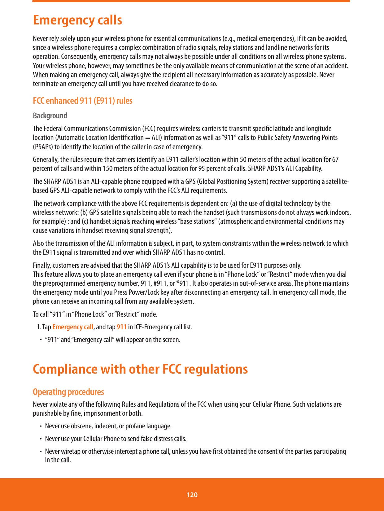 Emergency callsNever rely solely upon your wireless phone for essential communications (e.g., medical emergencies), if it can be avoided, since a wireless phone requires a complex combination of radio signals, relay stations and landline networks for its operation. Consequently, emergency calls may not always be possible under all conditions on all wireless phone systems. Your wireless phone, however, may sometimes be the only available means of communication at the scene of an accident. When making an emergency call, always give the recipient all necessary information as accurately as possible. Never terminate an emergency call until you have received clearance to do so.FCC enhanced 911 (E911) rulesBackgroundThe Federal Communications Commission (FCC) requires wireless carriers to transmit specic latitude and longitude location (Automatic Location Identication = ALI) information as well as “911“ calls to Public Safety Answering Points (PSAPs) to identify the location of the caller in case of emergency.Generally, the rules require that carriers identify an E911 caller’s location within 50 meters of the actual location for 67 percent of calls and within 150 meters of the actual location for 95 percent of calls. SHARP ADS1’s ALI Capability.The SHARP ADS1 is an ALI-capable phone equipped with a GPS (Global Positioning System) receiver supporting a satellite-based GPS ALI-capable network to comply with the FCC’s ALI requirements.The network compliance with the above FCC requirements is dependent on: (a) the use of digital technology by the wireless network: (b) GPS satellite signals being able to reach the handset (such transmissions do not always work indoors, for example) : and (c) handset signals reaching wireless “base stations“ (atmospheric and environmental conditions may cause variations in handset receiving signal strength).Also the transmission of the ALI information is subject, in part, to system constraints within the wireless network to which the E911 signal is transmitted and over which SHARP ADS1 has no control.Finally, customers are advised that the SHARP ADS1’s ALI capability is to be used for E911 purposes only.     This feature allows you to place an emergency call even if your phone is in “Phone Lock“ or “Restrict“ mode when you dial the preprogrammed emergency number, 911, #911, or *911. It also operates in out-of-service areas. The phone maintains the emergency mode until you Press Power/Lock key after disconnecting an emergency call. In emergency call mode, the phone can receive an incoming call from any available system.To call “911“ in “Phone Lock“ or “Restrict“ mode.1. Tap Emergency call, and tap 911 in ICE-Emergency call list. ħ“911“ and “Emergency call“ will appear on the screen.Compliance with other FCC regulationsOperating proceduresNever violate any of the following Rules and Regulations of the FCC when using your Cellular Phone. Such violations are punishable by ne, imprisonment or both.ħNever use obscene, indecent, or profane language.ħNever use your Cellular Phone to send false distress calls.ħNever wiretap or otherwise intercept a phone call, unless you have rst obtained the consent of the parties participating in the call.120 