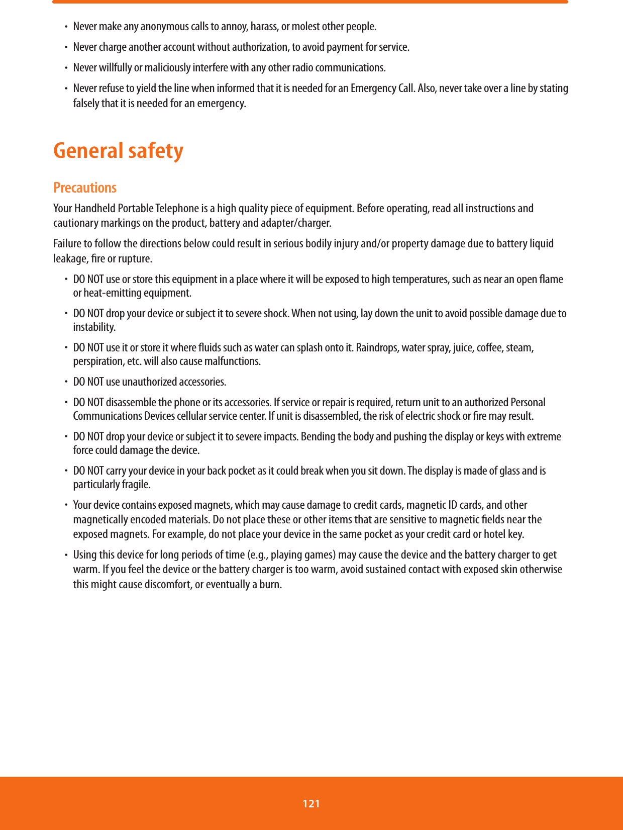 ħNever make any anonymous calls to annoy, harass, or molest other people.ħNever charge another account without authorization, to avoid payment for service.ħNever willfully or maliciously interfere with any other radio communications.ħNever refuse to yield the line when informed that it is needed for an Emergency Call. Also, never take over a line by stating falsely that it is needed for an emergency.General safetyPrecautionsYour Handheld Portable Telephone is a high quality piece of equipment. Before operating, read all instructions and cautionary markings on the product, battery and adapter/charger.Failure to follow the directions below could result in serious bodily injury and/or property damage due to battery liquid leakage, re or rupture.ħDO NOT use or store this equipment in a place where it will be exposed to high temperatures, such as near an open ame or heat-emitting equipment.ħDO NOT drop your device or subject it to severe shock. When not using, lay down the unit to avoid possible damage due to instability.ħDO NOT use it or store it where uids such as water can splash onto it. Raindrops, water spray, juice, coee, steam, perspiration, etc. will also cause malfunctions.ħDO NOT use unauthorized accessories.ħDO NOT disassemble the phone or its accessories. If service or repair is required, return unit to an authorized Personal Communications Devices cellular service center. If unit is disassembled, the risk of electric shock or re may result.ħDO NOT drop your device or subject it to severe impacts. Bending the body and pushing the display or keys with extreme force could damage the device.ħDO NOT carry your device in your back pocket as it could break when you sit down. The display is made of glass and is particularly fragile.ħYour device contains exposed magnets, which may cause damage to credit cards, magnetic ID cards, and other magnetically encoded materials. Do not place these or other items that are sensitive to magnetic elds near the exposed magnets. For example, do not place your device in the same pocket as your credit card or hotel key.ħUsing this device for long periods of time (e.g., playing games) may cause the device and the battery charger to get warm. If you feel the device or the battery charger is too warm, avoid sustained contact with exposed skin otherwise this might cause discomfort, or eventually a burn.121 