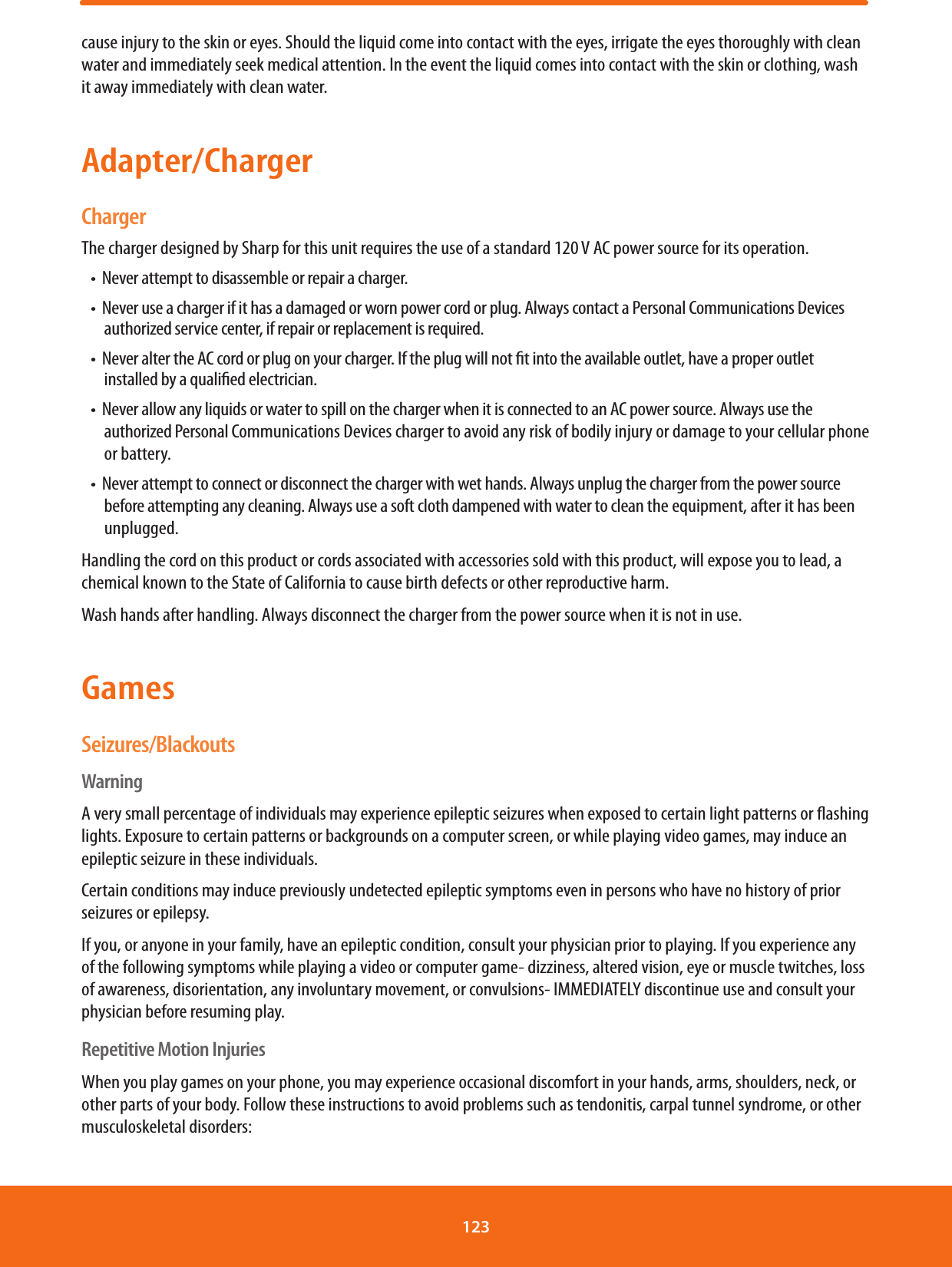 cause injury to the skin or eyes. Should the liquid come into contact with the eyes, irrigate the eyes thoroughly with clean water and immediately seek medical attention. In the event the liquid comes into contact with the skin or clothing, wash it away immediately with clean water.Adapter/ChargerChargerThe charger designed by Sharp for this unit requires the use of a standard 120 V AC power source for its operation.t/FWFSBUUFNQUUPEJTBTTFNCMFPSSFQBJSBDIBSHFSt/FWFSVTFBDIBSHFSJGJUIBTBEBNBHFEPSXPSOQPXFSDPSEPSQMVH&quot;MXBZTDPOUBDUB1FSTPOBM$PNNVOJDBUJPOT%FWJDFTauthorized service center, if repair or replacement is required.t/FWFSBMUFSUIF&quot;$DPSEPSQMVHPOZPVSDIBSHFS*GUIFQMVHXJMMOPUöUJOUPUIFBWBJMBCMFPVUMFUIBWFBQSPQFSPVUMFUinstalled by a qualied electrician.t/FWFSBMMPXBOZMJRVJETPSXBUFSUPTQJMMPOUIFDIBSHFSXIFOJUJTDPOOFDUFEUPBO&quot;$QPXFSTPVSDF&quot;MXBZTVTFUIFauthorized Personal Communications Devices charger to avoid any risk of bodily injury or damage to your cellular phone or battery.t/FWFSBUUFNQUUPDPOOFDUPSEJTDPOOFDUUIFDIBSHFSXJUIXFUIBOET&quot;MXBZTVOQMVHUIFDIBSHFSGSPNUIFQPXFSTPVSDFbefore attempting any cleaning. Always use a soft cloth dampened with water to clean the equipment, after it has been unplugged.Handling the cord on this product or cords associated with accessories sold with this product, will expose you to lead, a chemical known to the State of California to cause birth defects or other reproductive harm.Wash hands after handling. Always disconnect the charger from the power source when it is not in use.GamesSeizures/BlackoutsWarningA very small percentage of individuals may experience epileptic seizures when exposed to certain light patterns or ashing lights. Exposure to certain patterns or backgrounds on a computer screen, or while playing video games, may induce an epileptic seizure in these individuals.Certain conditions may induce previously undetected epileptic symptoms even in persons who have no history of prior seizures or epilepsy.If you, or anyone in your family, have an epileptic condition, consult your physician prior to playing. If you experience any of the following symptoms while playing a video or computer game- dizziness, altered vision, eye or muscle twitches, loss of awareness, disorientation, any involuntary movement, or convulsions- IMMEDIATELY discontinue use and consult your physician before resuming play.Repetitive Motion InjuriesWhen you play games on your phone, you may experience occasional discomfort in your hands, arms, shoulders, neck, or other parts of your body. Follow these instructions to avoid problems such as tendonitis, carpal tunnel syndrome, or other musculoskeletal disorders:123 