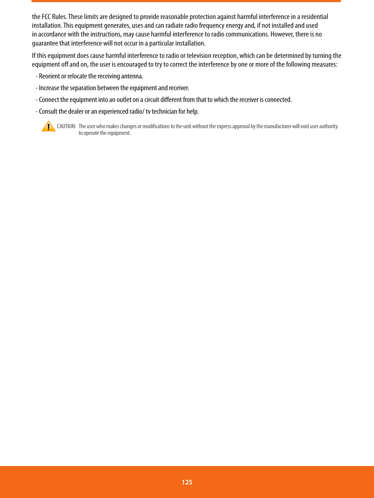 the FCC Rules. These limits are designed to provide reasonable protection against harmful interference in a residential installation. This equipment generates, uses and can radiate radio frequency energy and, if not installed and used in accordance with the instructions, may cause harmful interference to radio communications. However, there is no guarantee that interference will not occur in a particular installation.If this equipment does cause harmful interference to radio or television reception, which can be determined by turning the equipment o and on, the user is encouraged to try to correct the interference by one or more of the following measures:- Reorient or relocate the receiving antenna.- Increase the separation between the equipment and receiver.- Connect the equipment into an outlet on a circuit dierent from that to which the receiver is connected.- Consult the dealer or an experienced radio/ tv technician for help. CAUTION:     The user who makes changes or modications to the unit without the express approval by the manufacturer will void user authority to operate the equipment.125 