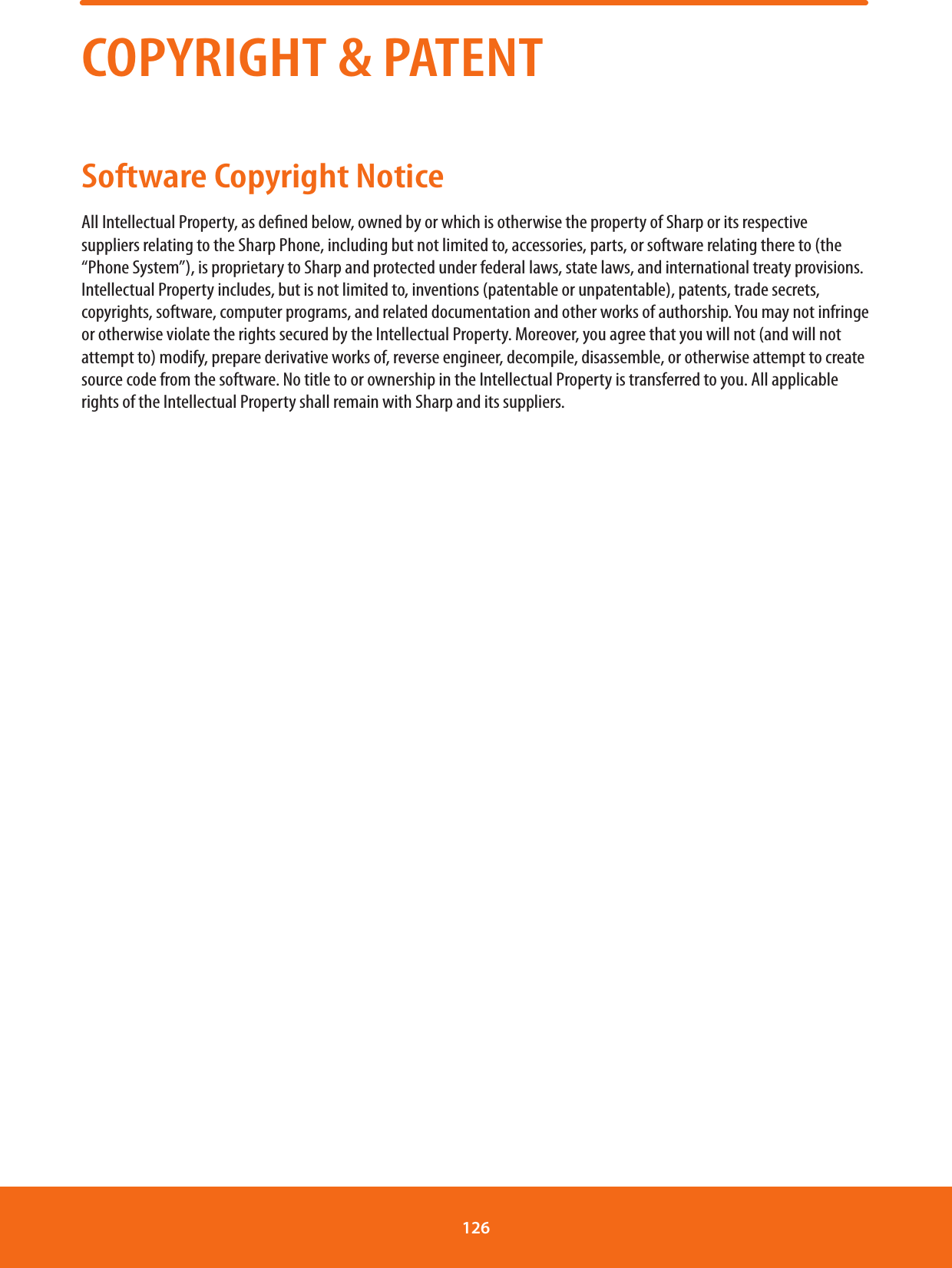 COPYRIGHT &amp; PATENTSoftware Copyright NoticeAll Intellectual Property, as dened below, owned by or which is otherwise the property of Sharp or its respective suppliers relating to the Sharp Phone, including but not limited to, accessories, parts, or software relating there to (the “Phone System”), is proprietary to Sharp and protected under federal laws, state laws, and international treaty provisions. Intellectual Property includes, but is not limited to, inventions (patentable or unpatentable), patents, trade secrets, copyrights, software, computer programs, and related documentation and other works of authorship. You may not infringe or otherwise violate the rights secured by the Intellectual Property. Moreover, you agree that you will not (and will not attempt to) modify, prepare derivative works of, reverse engineer, decompile, disassemble, or otherwise attempt to create source code from the software. No title to or ownership in the Intellectual Property is transferred to you. All applicable rights of the Intellectual Property shall remain with Sharp and its suppliers.126 