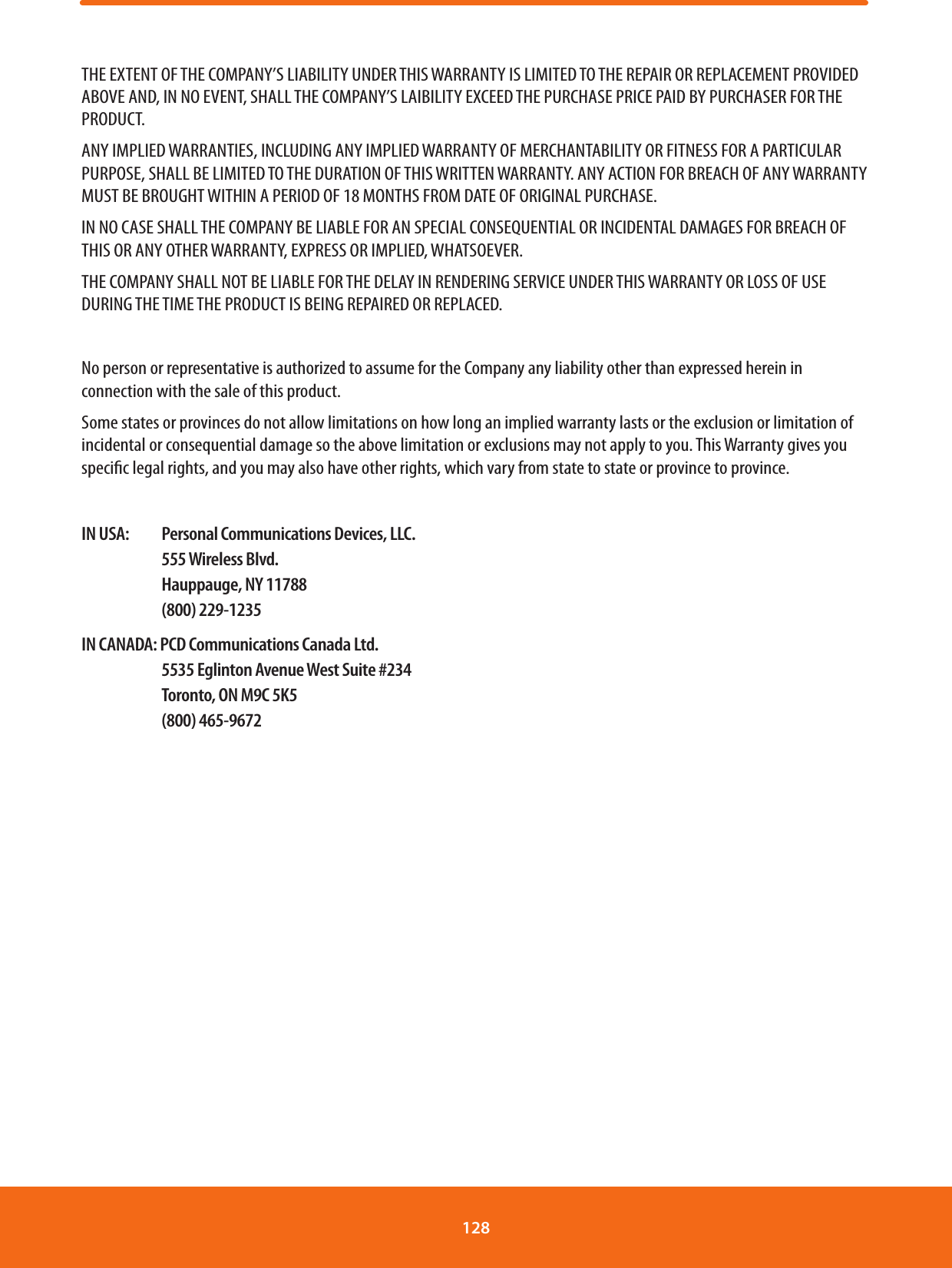 THE EXTENT OF THE COMPANY’S LIABILITY UNDER THIS WARRANTY IS LIMITED TO THE REPAIR OR REPLACEMENT PROVIDED ABOVE AND, IN NO EVENT, SHALL THE COMPANY’S LAIBILITY EXCEED THE PURCHASE PRICE PAID BY PURCHASER FOR THE PRODUCT.ANY IMPLIED WARRANTIES, INCLUDING ANY IMPLIED WARRANTY OF MERCHANTABILITY OR FITNESS FOR A PARTICULAR PURPOSE, SHALL BE LIMITED TO THE DURATION OF THIS WRITTEN WARRANTY. ANY ACTION FOR BREACH OF ANY WARRANTY MUST BE BROUGHT WITHIN A PERIOD OF 18 MONTHS FROM DATE OF ORIGINAL PURCHASE.IN NO CASE SHALL THE COMPANY BE LIABLE FOR AN SPECIAL CONSEQUENTIAL OR INCIDENTAL DAMAGES FOR BREACH OF THIS OR ANY OTHER WARRANTY, EXPRESS OR IMPLIED, WHATSOEVER.THE COMPANY SHALL NOT BE LIABLE FOR THE DELAY IN RENDERING SERVICE UNDER THIS WARRANTY OR LOSS OF USE DURING THE TIME THE PRODUCT IS BEING REPAIRED OR REPLACED.No person or representative is authorized to assume for the Company any liability other than expressed herein in connection with the sale of this product.Some states or provinces do not allow limitations on how long an implied warranty lasts or the exclusion or limitation of incidental or consequential damage so the above limitation or exclusions may not apply to you. This Warranty gives you specic legal rights, and you may also have other rights, which vary from state to state or province to province.IN USA:  Personal Communications Devices, LLC. 555 Wireless Blvd.  Hauppauge, NY 11788 (800) 229-1235IN CANADA: PCD Communications Canada Ltd.  5535 Eglinton Avenue West Suite #234  Toronto, ON M9C 5K5 (800) 465-9672128 