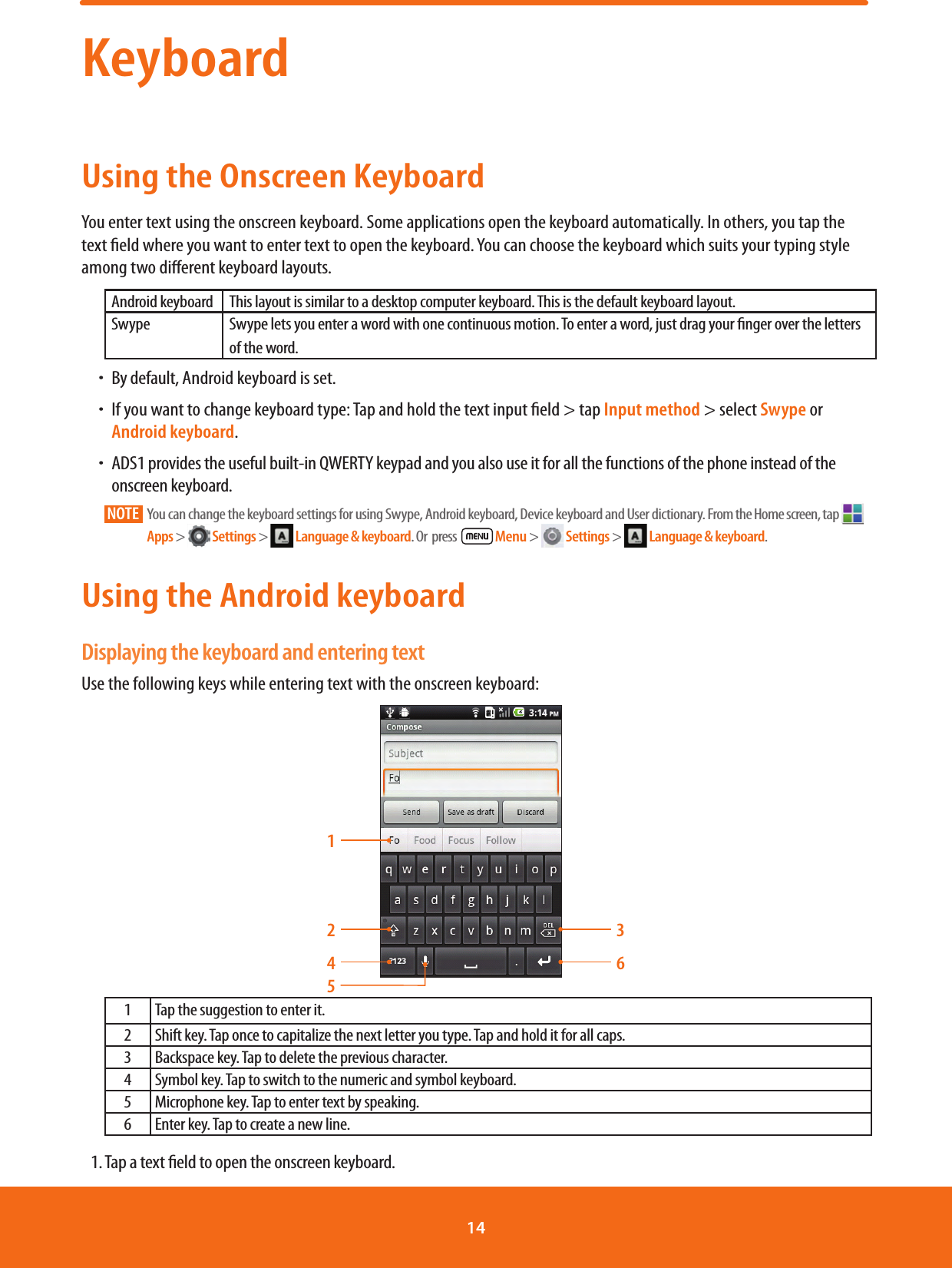 KeyboardUsing the Onscreen KeyboardYou enter text using the onscreen keyboard. Some applications open the keyboard automatically. In others, you tap the text eld where you want to enter text to open the keyboard. You can choose the keyboard which suits your typing style among two dierent keyboard layouts.Android keyboard This layout is similar to a desktop computer keyboard. This is the default keyboard layout.Swype Swype lets you enter a word with one continuous motion. To enter a word, just drag your nger over the letters of the word.ħBy default, Android keyboard is set.ħIf you want to change keyboard type: Tap and hold the text input eld &gt; tap Input method &gt; select Swype or Android keyboard. ħ ADS1 provides the useful built-in QWERTY keypad and you also use it for all the functions of the phone instead of the onscreen keyboard.NOTE    You can change the keyboard settings for using Swype, Android keyboard, Device keyboard and User dictionary. From the Home screen, tap   Apps &gt;   Settings &gt;   Language &amp; keyboard. Or  press    Menu &gt;   Settings &gt;   Language &amp; keyboard.Using the Android keyboardDisplaying the keyboard and entering textUse the following keys while entering text with the onscreen keyboard:1245361 Tap the suggestion to enter it.2 Shift key. Tap once to capitalize the next letter you type. Tap and hold it for all caps.3 Backspace key. Tap to delete the previous character.4 Symbol key. Tap to switch to the numeric and symbol keyboard. 5 Microphone key. Tap to enter text by speaking.6 Enter key. Tap to create a new line.1. Tap a text eld to open the onscreen keyboard.14 