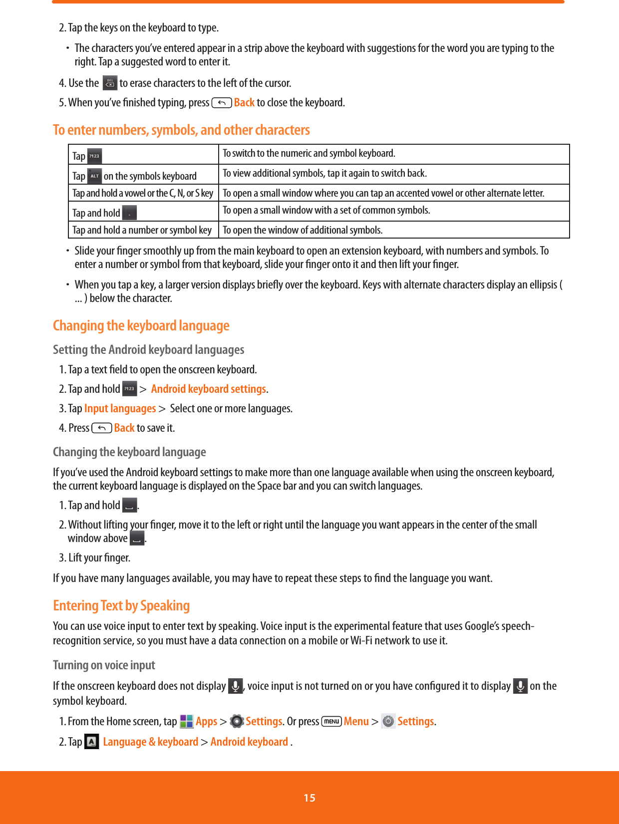 2. Tap the keys on the keyboard to type. ħThe characters you’ve entered appear in a strip above the keyboard with suggestions for the word you are typing to the right. Tap a suggested word to enter it.4. Use the   to erase characters to the left of the cursor.5. When you’ve nished typing, press   Back to close the keyboard.To enter numbers, symbols, and other charactersTap  To switch to the numeric and symbol keyboard.Tap   on the symbols keyboard To view additional symbols, tap it again to switch back.Tap and hold a vowel or the C, N, or S key To open a small window where you can tap an accented vowel or other alternate letter.Tap and hold  To open a small window with a set of common symbols.Tap and hold a number or symbol key To open the window of additional symbols. ħSlide your nger smoothly up from the main keyboard to open an extension keyboard, with numbers and symbols. To enter a number or symbol from that keyboard, slide your nger onto it and then lift your nger. ħWhen you tap a key, a larger version displays briey over the keyboard. Keys with alternate characters display an ellipsis ( ... ) below the character.Changing the keyboard languageSetting the Android keyboard languages1. Tap a text eld to open the onscreen keyboard.2. Tap and hold   &gt;  Android keyboard settings.3. Tap Input languages &gt;  Select one or more languages.4. Press   Back to save it.Changing the keyboard languageIf you’ve used the Android keyboard settings to make more than one language available when using the onscreen keyboard, the current keyboard language is displayed on the Space bar and you can switch languages.1. Tap and hold  .2. Without lifting your nger, move it to the left or right until the language you want appears in the center of the small window above  .3. Lift your nger.If you have many languages available, you may have to repeat these steps to nd the language you want.Entering Text by SpeakingYou can use voice input to enter text by speaking. Voice input is the experimental feature that uses Google’s speech-recognition service, so you must have a data connection on a mobile or Wi-Fi network to use it.Turning on voice inputIf the onscreen keyboard does not display  , voice input is not turned on or you have congured it to display   on the symbol keyboard. 1. From the Home screen, tap   Apps &gt;   Settings. Or press   Menu &gt;   Settings.2. Tap    Language &amp; keyboard &gt; Android keyboard .       15 