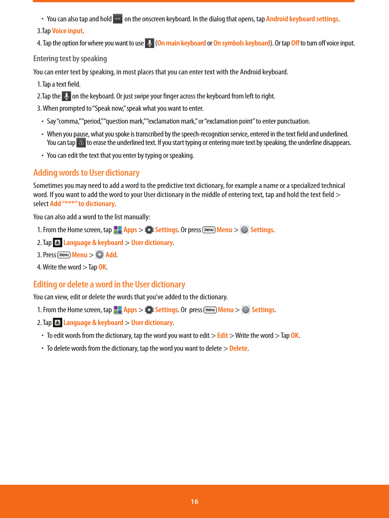  ħYou can also tap and hold    on the onscreen keyboard. In the dialog that opens, tap Android keyboard settings.3.Tap Voice input.4.  Tap the option for where you want to use   (On main keyboard or On symbols keyboard). Or tap Oﬀ to turn o voice input.Entering text by speakingYou can enter text by speaking, in most places that you can enter text with the Android keyboard.1. Tap a text eld.2.Tap the   on the keyboard. Or just swipe your nger across the keyboard from left to right.3. When prompted to “Speak now,” speak what you want to enter. ħSay “comma,” “period,” “question mark,” “exclamation mark,” or “exclamation point” to enter punctuation. ħWhen you pause, what you spoke is transcribed by the speech-recognition service, entered in the text eld and underlined. You can tap   to erase the underlined text. If you start typing or entering more text by speaking, the underline disappears. ħYou can edit the text that you enter by typing or speaking.Adding words to User dictionarySometimes you may need to add a word to the predictive text dictionary, for example a name or a specialized technical word. If you want to add the word to your User dictionary in the middle of entering text, tap and hold the text eld &gt; select Add “***” to dictionary.You can also add a word to the list manually:1. From the Home screen, tap   Apps &gt;   Settings. Or press   Menu &gt;   Settings.2. Tap   Language &amp; keyboard &gt; User dictionary.3. Press   Menu &gt;   Add.4. Write the word &gt; Tap OK.Editing or delete a word in the User dictionaryYou can view, edit or delete the words that you’ve added to the dictionary.1. From the Home screen, tap   Apps &gt;   Settings. Or  press   Menu &gt;   Settings.2. Tap   Language &amp; keyboard &gt; User dictionary.     ħTo edit words from the dictionary, tap the word you want to edit &gt; Edit &gt; Write the word &gt; Tap OK. ħTo delete words from the dictionary, tap the word you want to delete &gt; Delete.16 