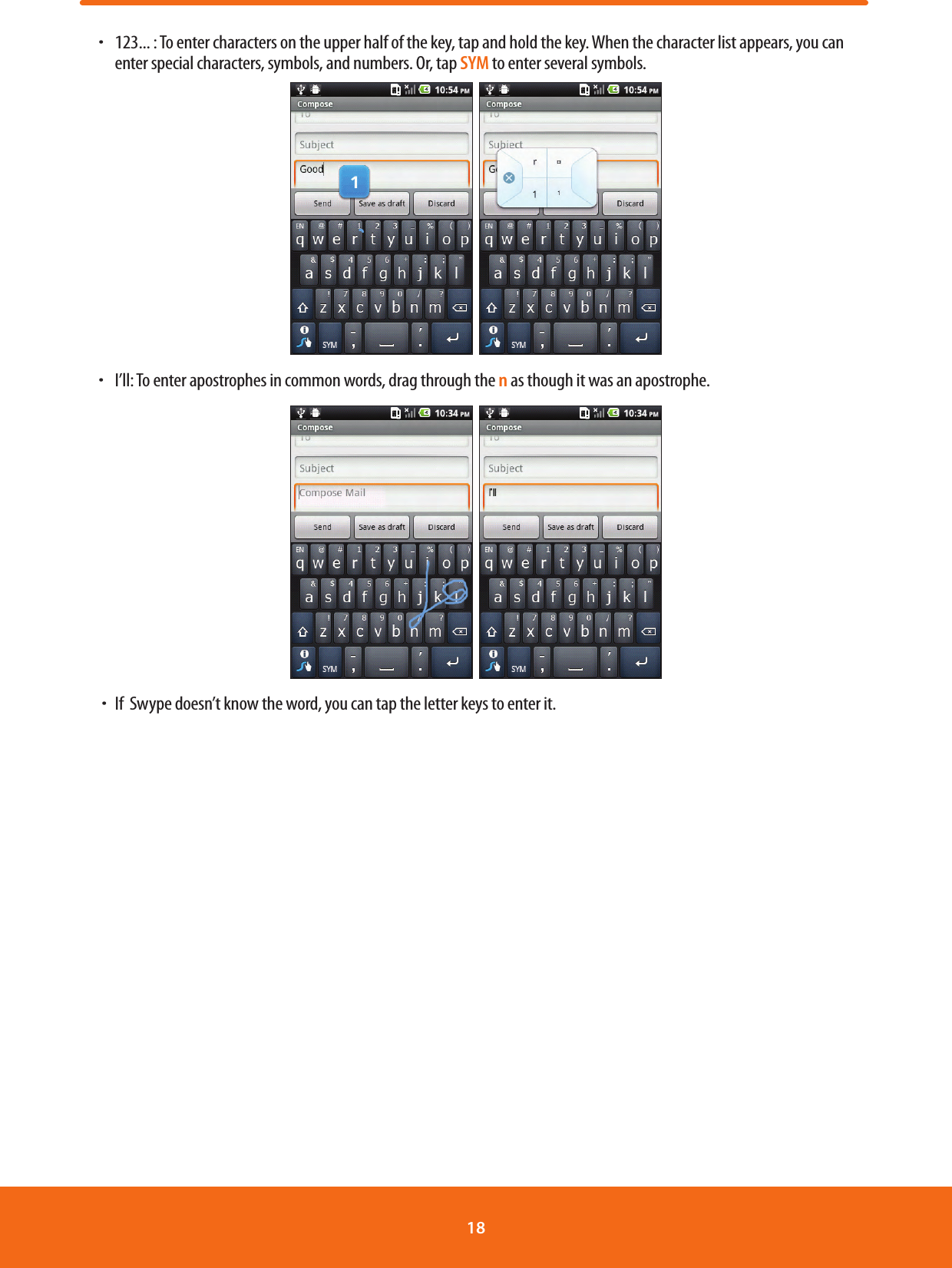 ħ  123... : To enter characters on the upper half of the key, tap and hold the key. When the character list appears, you can enter special characters, symbols, and numbers. Or, tap SYM to enter several symbols.  ħ  I’ll: To enter apostrophes in common words, drag through the n as though it was an apostrophe.   ħIf  Swype doesn’t know the word, you can tap the letter keys to enter it.18 