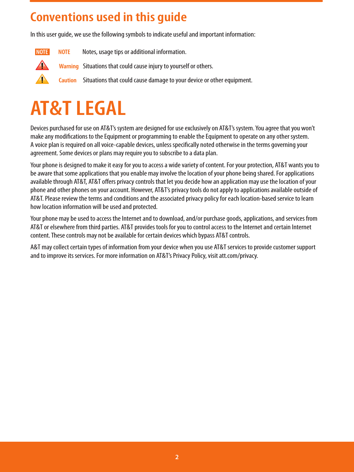 Conventions used in this guideIn this user guide, we use the following symbols to indicate useful and important information:                          NOTE          Notes, usage tips or additional information.                           Warning    Situations that could cause injury to yourself or others.                        Caution      Situations that could cause damage to your device or other equipment. AT&amp;T LEGALDevices purchased for use on AT&amp;T’s system are designed for use exclusively on AT&amp;T’s system. You agree that you won’t make any modications to the Equipment or programming to enable the Equipment to operate on any other system. A voice plan is required on all voice-capable devices, unless specically noted otherwise in the terms governing your agreement. Some devices or plans may require you to subscribe to a data plan.Your phone is designed to make it easy for you to access a wide variety of content. For your protection, AT&amp;T wants you to be aware that some applications that you enable may involve the location of your phone being shared. For applications available through AT&amp;T, AT&amp;T oers privacy controls that let you decide how an application may use the location of your phone and other phones on your account. However, AT&amp;T’s privacy tools do not apply to applications available outside of AT&amp;T. Please review the terms and conditions and the associated privacy policy for each location-based service to learn how location information will be used and protected.Your phone may be used to access the Internet and to download, and/or purchase goods, applications, and services from AT&amp;T or elsewhere from third parties. AT&amp;T provides tools for you to control access to the Internet and certain Internet content. These controls may not be available for certain devices which bypass AT&amp;T controls.A&amp;T may collect certain types of information from your device when you use AT&amp;T services to provide customer support and to improve its services. For more information on AT&amp;T’s Privacy Policy, visit att.com/privacy.NOTE2 